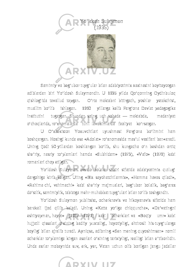 Yo’ldosh Sulaymon (1935) Samimiy va beg‘ubor tuyg‘ular bilan adabiyotimiz xazinasini boyitayotgan adiblardan biri Yo‘ldosh Sulaymondir. U 1935 yilda Qo‘qonning Oydinbuloq qishlog‘ida tavallud topgan. O’rta maktabni bitirgach, yoshlar yetakchisi, muallim bo‘lib ishlagan. 1960 yillarga kelib Farg‘ona Davlat pedagogika institutini tugatgan. Shundan so‘ng uch sohada — maktabda, madaniyat o‘choqlarida, ro‘znomalarda turli lavozimlarda faoliyat ko‘rsatgan. U O’zbekiston Yozuvchilari uyushmasi Farg‘ona bo‘limini ham boshqargan. Hozirgi kunda esa «Adolat» ro‘znomasida mas’ul vazifani ban«aradi. Uning ijodi 50-yillardan boshlangan bo‘lib, shu kungacha o‘n beshdan ortiq she’riy, nasriy to‘plamlari hamda «Subhidam» (1973), «Vafo» (1979) kabi romanlari chop etilgan. Yo‘ldosh Sulaymon avvalo bolalar shoiri sifatida adabiyotimiz qutlug‘ dargohiga kirib kelgan. Uiing «Biz sayohatchilarmiz», «Hamma havas qiladi», «Rahima-chi, vahimachi» kabi she’riy majmualari, beg‘ubor bolalik, beg‘araz do‘stlik, samimiylik, tabiatga mehr-muhabbat tuyg’ulari bilan to‘lib toshgandir. Yo‘ldosh Sulaymon publitsist, ocherknavis va hikoyanavis sifatida ham barakali ijod qilib keladi. Uning «Katta yo‘lga chiqquncha», «Da’vatingni eshityapman, hayot» (1967—1971) kabi ocherklari va «Boqiy umr» kabi hujjatli qissalari o‘zining badiiy puxtaligi, hayotiyligi, ehtirosli his-tuyg‘ularga boyligi bilan ajralib turadi. Ayniqsa, adibning «Sen mening quyoshimsan» nomli ocherklar to‘plamiga kirgan asarlari o‘zining tarixiyligi, realligi bilan e’tiborlidir. Unda asrlar mobaynida suv, erk, yer, Vatan uchun olib borilgan jangu jadallar 