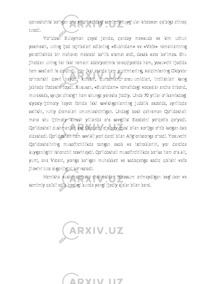 qatnashchisi bo‘lgan ona xalq haqidagi samimiy tuyg‘ular kitobxon qalbiga chiroq tutadi. Yo‘ldosh Sulaymon qaysi janrda, qanday mavzuda va kim uchun yozmasin, uning ijod tajribalari adibning «Subhidam» va «Vafo» romanlarining yaratilishida bir mahorat maktabi bo‘lib xizmat etdi, desak xato bo‘lmas. Shu jihatdan uning har ikki romani adabiyotimiz taraqqiyotida ham, yozuvchi ijodida ham sezilarli iz qoldirdi. Har ikki asarda ham yurtimizning, xalqimizning Oktyabr to‘ntarishi davri hayoti, kurashi, qurbonlari, orzu-umidlari, intilishlari keng jabhada ifodasini topdi. Xususan, «Subhidam» romaiidagi voqealar ancha tirband, murakkab, syujet chizig‘i ham shunga yarasha jiddiy. Unda 20-yillar o‘lkamizdagi siyosiy-ijtimoiy hayot fonida ikki sevishganlarning judolik azobida, ayriliqda ezilishi, ruhiy dramalari umumlashtirilgan. Undagi bosh qahramon Qo‘ldoshali mana shu ijtimoiy kurash yillarida o‘z sevgilisi Saodatni yo‘qotib qo‘yadi. Qo‘ldoshali dushmanlari esa Saodatni o‘z boy otasi bilan xorijga o‘tib ketgan deb aldashadi. Qo‘ldoshali ham sevikli yori dardi bilan Afg‘onistonga o‘tadi. Yozuvchi Qo‘ldoshalining musofirchilikda tortgan azob va iztiroblarini, yor dardida kuyganligini ishonchli tasvirlaydi. Qo‘ldoshali musofirchilikda bo‘lsa ham o‘z eli, yurti, ona Vatani, yoriga bo‘lgan muhabbati va sadoqatiga sodiq qolishi vafo jilovini tuta olganligini ko‘rsatadi. Hamisha xushchaqchaq, chehrasidan tabassum arimaydigan beg‘ubor va samimiy qalbli adib hozirgi kunda yangi ijodiy ejalar bilan band. 