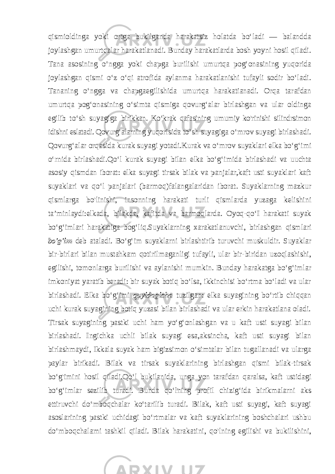 qismioldinga yoki ortga bukilganda harakatsiz holatda bo‘ladi — balandda joylashgan umurtqalar harakatlanadi. Bunday harakatlarda bosh yoyni hosil qiladi. Tana asosining o‘ngga yoki chapga burilishi umurtqa pog‘onasining yuqorida joylashgan qismi o‘z o‘qi atrofida aylanma harakatlanishi tufayli sodir bo‘ladi. Tananing o‘ngga va chapgaegilishida umurtqa harakatianadi. Orqa tarafdan umurtqa pog‘onasining o‘simta qismiga qovurg‘alar birlashgan va ular oldinga egilib to‘sh suyagiga birikkan. Ko‘krak qafasining umumiy ko&#39;rinishi silindrsimon idishni eslatadi. Qovurg‘alarning yuqorisida to ‘sh suyagiga o‘mrov suyagi birlashadi. Qovurg‘alar orqasida kurak suyagi yotadi.Kurak va o‘mrov suyaklari elka bo‘g‘imi o‘rnida birlashadi.Qo‘l kurak suyagi bilan elka bo‘g‘imida birlashadi va uuchta asosiy qismdan iborat: elka suyagi tirsak bilak va panjalar,kaft usti suyaklari kaft suyaklari va qo‘l panjalari (barmoq)falangalaridan iborat. Suyaklarning mazkur qismlarga bo&#39;linishi, insonning harakati turli qismlarda yuzaga kelishini ta’minlaydi:elkada, bilakda, kafitda va barmoqlarda. Oyoq-qo‘I harakati suyak bo‘g‘imlari harakatiga bog‘liq.Suyaklarning xarakatlanuvchi, birlashgan qismlari bo&#39;g&#39;im deb ataladi. Bo‘g‘im suyaklarni birlashtirib turuvchi muskuldir. Suyaklar bir-birlari bilan mustahkam qotirilmaganligi tufayli, ular bir-biridan uzoqlashishi, egilishi, tomonlarga burilishi va aylanishi mumkin. Bunday harakatga bo‘g‘imlar imkoniyat yaratib beradi: bir suyak botiq bo‘lsa, ikkinchisi bo‘rtma bo‘ladi va ular birlashadi. Elka bo‘g‘imi quyidagicha tuzilgan: elka suyagining bo‘rtib chiqqan uchi kurak suyagining botiq yuzasi bilan birlashadi va ular erkin harakatlana oladi. Tirsak suyagining pastki uchi ham yo‘g‘onlashgan va u kaft usti suyagi bilan birlashadi. Ingichka uchli bilak suyagi esa,aksincha, kaft usti suyagi bilan birlashmaydi, Ikkala suyak ham bigizsimon o‘simtalar bilan tugallanadi va ularga paylar birikadi. Bilak va tirsak suyaklarining birlashgan qismi bilak-tirsak bo‘g&#39;imini hosil qiladi.Qo‘l bukilanida, unga yon tarafdan qaralsa, kaft ustidagi bo‘g‘imlar sezilib turadi. Bunda qo‘lning profil chizig‘ida birikmalarni aks ettiruvchi do‘mboqchalar ko‘tarilib turadi. Bilak, kaft usti suyagi, kaft suyagi asoslarining pastki uchidagi bo‘rtmalar va kaft suyaklarining boshchalari ushbu do‘mboqchalami tashkil qiladi. Bilak harakatini, qo&#39;lning egilishi va bukilishini, 