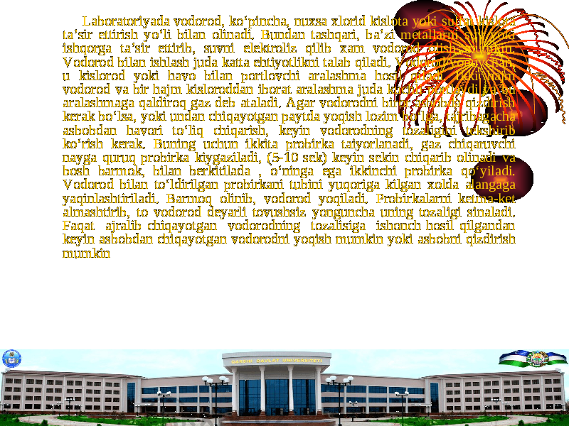  Laboratoriyada vodorod, k о ‘pincha, nuxsa xlorid kislota yoki sulfat kislota ta’sir ettirish y о ‘li bilan olinadi. Bundan tashqari, ba’zi metallarni suv yoki ishqorga ta’sir ettirib, suvni elektroliz qilib xam vodorod olish mumkin. Vodorod bilan ishlash juda katta ehtiyotlikni talab qiladi. Vodorod yonuvchan, u kislorod yoki havo bilan portlovchi aralashma hosil qiladi. Ikki hajm vodorod va bir hajm kisloroddan iborat aralashma juda kuchli portlaydi va bu aralashmaga qaldiroq gaz deb ataladi. Agar vodorodni biror asbobda qizdirish kerak b о ‘lsa, yoki undan chiqayotgan paytda yoqish lozim b о ‘lga, tajribagacha asbobdan havori t о ‘liq chiqarish, keyin vodorodning tozaligini tekshirib k о ‘rish kerak. Buning uchun ikkita probirka taiyorlanadi, gaz chiqaruvchi nayga quruq probirka kiygaziladi, (5-10 sek) keyin sekin chiqarib olinadi va bosh barmok, bilan berkitilada , о ‘ninga ega ikkinchi probirka q о ‘yiladi. Vodorod bilan t о ‘ldirilgan probirkani tubini yuqoriga kilgan xolda alangaga yaqinlashtiriladi. Barmoq olinib, vodorod yoqiladi. Probirkalarni ketma-ket almashtirib, to vodorod deyarli tovushsiz yonguncha uning tozaligi sinaladi. Faqat ajralib chiqayotgan vodorodning tozalisiga ishonch hosil qilgandan keyin asbobdan chiqayotgan vodorodni yoqish mumkin yoki asbobni qizdirish mumkin 