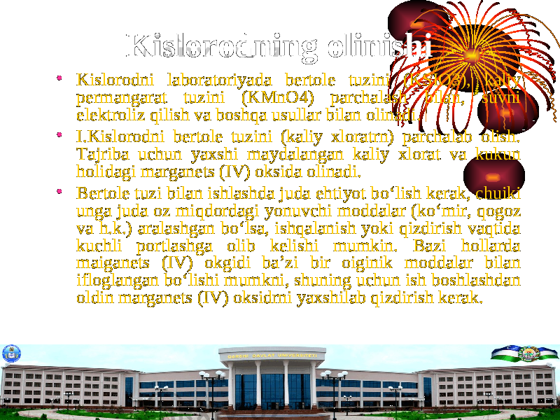 Kislorodning olinishi • Kislorodni laboratoriyada bertole tuzini (KSIO3), kaliy permangarat tuzini (KMnO4) parchalash bilan, suvni elektroliz qilish va boshqa usullar bilan olinadi. • I.Kislorodni bertole tuzini (kaliy xloratrn) parchalab olish. Tajriba uchun yaxshi maydalangan kaliy xlorat va kukun holidagi marganets (IV) oksida olinadi. • Bertole tuzi bilan ishlashda juda ehtiyot b о ‘lish kerak, chuiki unga juda oz miqdordagi yonuvchi moddalar (k о ‘mir, qogoz va h.k.) aralashgan b о ‘lsa, ishqalanish yoki qizdirish vaqtida kuchli portlashga olib kelishi mumkin. Bazi hollarda maiganets (IV) okgidi ba’zi bir oiginik moddalar bilan ifloglangan b о ‘lishi mumkni, shuning uchun ish boshlashdan oldin marganets (IV) oksidrni yaxshilab qizdirish kerak. 