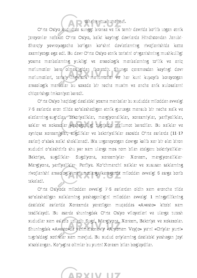 Shahar tushunchaci. O‘rta Osiyo xududida sunggi bronza va ilk temir davrida bo‘lib utgan etnik jarayonlar nafakat O‘rta Osiyo, balki keyingi davrlarda Hindistondan Janubi- Sharqiy yevropagacha bo‘lgan ko‘shni davlatlarning rivojlanishida katta axamiyatga ega edi. Bu davr O‘rta Osiyo etnik tarixini o‘rganishning mushkulligi yozma manbalarning yukligi va arxeologik manbalarning to‘lik va aniq ma&#39;lumotlar bera olmasligidan iboratdir. Shunga qaramasdan keyingi davr ma&#39;lumotlari, tarixiy-lingvistik ma&#39;lumotlar va har kuni kupayib borayotgan arxeologik manbalar bu soxada bir necha muxim va ancha anik xulosalarni chiqarishga imkoniyat beradi. O‘rta Osiyo haqidagi dastlabki yozma manbalar bu xududda miloddan avvalgi 7-6 asrlarda eron tilida so’zlashadigan etnik guruxga mansub bir necha xalk va elatlarning-sug‘dlar, baktriyaliklar, margiyonaliklar, xorazmiylar, parfiyaliklar, saklar va xokazolar yashaganligi tugrisida ma&#39;lumot beradilar. Bu xalklar va ayniqsa xorazmiylar, sugdliklar va baktriyaliklar asosida O‘rta asrlarda (11-12 asrlar) o’zbek xalki shakllanadi. Biz urganayotgan davrga kelib xar bir elat biron xududni o’zlashtirib shu yer xam ularga mos nom bilan atalgan: baktriyaliklar- Baktriya, sugdliklar- Sugdiyona, xorazmiylar- Xorazm, margiyonaliklar- Margiyona, parfiyaliklar- Parfiya. Ko’chmanchi xalklar va xususan saklarning rivojlanishi arxeologik ma&#39;lumotlarga karaganda miloddan avvalgi 6 asrga borib takaladi. O‘rta Osiyoda miloddan avvalgi 7-6 asrlardan oldin xam eroncha tilda so’zlashadigan xalklarning yashaganligini miloddan avvalgi 1 mingyillikning dastlabki asrlarida Xorazmda yaratilgan muqaddas «Avesto» kitobi xam tasdiklaydi. Bu asarda shuningdek O‘rta Osiyo viloyatlari va ularga tutash xududlar xam eslatib utiladi: Sugd, Margiyona, Xorazm, Baktriya va xokazolar. Shuningdek «Avesto»da yarimafsonaviy «Aryonam Vayjo» ya&#39;ni «Oriylar yurti» tugrisidagi xotiralar xam mavjud. Bu xudud oriylarning dastlabki yashagan joyi xisoblangan. Ko’pgina olimlar bu yurtni Xorazm bilan boglaydilar. 
