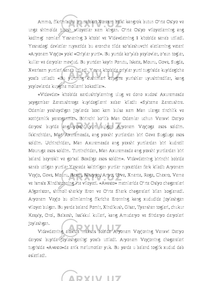 Ammo, fikrimizcha bu nafakat Xorazm balki kengrok butun O‘rta Osiyo va unga shimolda tutash viloyatlar xam kirgan. O‘rta Osiyo viloyatlarning eng kadimgi nomlari Yasnaning 3 kitobi va Videvdatning 1 kitobida sanab utiladi. Yasnadagi davlatlar ruyxatida bu eroncha tilda so’zlashuvchi elatlarning vatani «Aryonam Vayjo» yoki «Oriylar yurti». Bu yurtda ko’plab yaylovlar, o’zun toglar, kullar va daryolar mavjud. Bu yurtdan keyin Porutu, Iskata, Mouru, Gova, Sugda, Xvarizam yurtlari sanab utiladi. Yasna kitobida oriylar yurti tugrisida kuyidagicha yozib utiladi: «Bu yurtning kushinlari kupgina yurishlar uyushtiradilar, keng yaylovlarda kupgina mollarni bokadilar». «Videvdat» kitobida zardushtiylarning ulug va dono xudosi Axuramazda paygambar Zaratushtraga kuyidagilarni xabar kiladi: «Spitama Zaratushtra. Odamlar yashaydigan joylarda baxt kam bulsa xam Men ularga tinchlik va xotirjamlik yaratganman. Birinchi bo‘lib Men Odamlar uchun Vanxvi Dat&#39;yo daryosi buyida eng yaxshi yurt bulgan Aryonam Vayjoga asos soldim. Ikkinchidan, Men Axuramazda, eng yaxshi yurtlardan biri Gava Sugduga asos soldim. Uchinchidan, Men Axuramazda eng yaxshi yurtlardan biri kudratli Mouruga asos soldim. Turtinchidan, Men Axuramazda eng yaxshi yurtlardan biri baland bayrokli va go’zal Baxdiga asos soldim». Videvdatning birinchi bobida sanab utilgan yurtlar Yasnada keltirilgan yurtlar ruyxatidan fark kiladi: Aryonam Vayjo, Gava, Mouru, Baxdi, Nisayyo, Ar&#39;yo, Urva, Xnanta, Raga, Chaxro, Varna va ismsiz Xindistonning 7ta viloyati. «Avesto» matnlarida O‘rta Osiyo chegaralari Afgoniston, shimoli-sharkiy Eron va O‘rta Shark chegaralari bilan boglanadi. Aryonam Vayjo bu olimlarning fikricha Eronning keng xududida joylashgan viloyat bulgan. Bu yerda baland Pomir, Xindikush, Gisar, Tyanshan toglari, chukur Kaspiy, Orol, Balxash, Issikkul kullari, keng Amudaryo va Sirdaryo daryolari joylashgan. Videvdatning aloxida maxsus bobida Aryonam Vayjoning Vanxvi Dat&#39;yo daryosi buyida joylashganligi yozib utiladi. Aryonam Vayjoning chegaralari tugrisida «Avesto»da anik ma&#39;lumotlar yuk. Bu yerda u baland toglik xudud deb eslatiladi. 
