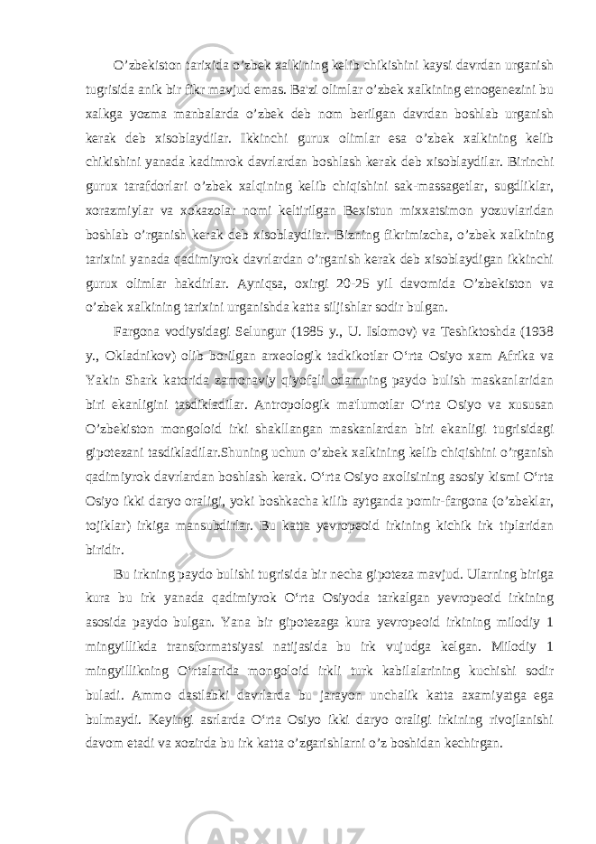 O’zbekiston tarixida o’zbek xalkining kelib chikishini kaysi davrdan urganish tugrisida anik bir fikr mavjud emas. Ba&#39;zi olimlar o’zbek xalkining etnogenezini bu xalkga yozma manbalarda o’zbek deb nom berilgan davrdan boshlab urganish kerak deb xisoblaydilar. Ikkinchi gurux olimlar esa o’zbek xalkining kelib chikishini yanada kadimrok davrlardan boshlash kerak deb xisoblaydilar. Birinchi gurux tarafdorlari o’zbek xalqining kelib chiqishini sak-massagetlar, sugdliklar, xorazmiylar va xokazolar nomi keltirilgan Bexistun mixxatsimon yozuvlaridan boshlab o’rganish kerak deb xisoblaydilar. Bizning fikrimizcha, o’zbek xalkining tarixini yanada qadimiyrok davrlardan o’rganish kerak deb xisoblaydigan ikkinchi gurux olimlar hakdirlar. Ayniqsa, oxirgi 20-25 yil davomida O’zbekiston va o’zbek xalkining tarixini urganishda katta siljishlar sodir bulgan. Fargona vodiysidagi Selungur (1985 y., U. Islomov) va Teshiktoshda (1938 y., Okladnikov) olib borilgan arxeologik tadkikotlar O‘rta Osiyo xam Afrika va Yakin Shark katorida zamonaviy qiyofali odamning paydo bulish maskanlaridan biri ekanligini tasdikladilar. Antropologik ma&#39;lumotlar O‘rta Osiyo va xususan O’zbekiston mongoloid irki shakllangan maskanlardan biri ekanligi tugrisidagi gipotezani tasdikladilar.Shuning uchun o’zbek xalkining kelib chiqishini o’rganish qadimiyrok davrlardan boshlash kerak. O‘rta Osiyo axolisining asosiy kismi O‘rta Osiyo ikki daryo oraligi, yoki boshkacha kilib aytganda pomir-fargona (o’zbeklar, tojiklar) irkiga mansubdirlar. Bu katta yevropeoid irkining kichik irk tiplaridan biridir. Bu irkning paydo bulishi tugrisida bir necha gipoteza mavjud. Ularning biriga kura bu irk yanada qadimiyrok O‘rta Osiyoda tarkalgan yevropeoid irkining asosida paydo bulgan. Yana bir gipotezaga kura yevropeoid irkining milodiy 1 mingyillikda transformatsiyasi natijasida bu irk vujudga kelgan. Milodiy 1 mingyillikning O‘rtalarida mongoloid irkli turk kabilalarining kuchishi sodir buladi. Ammo dastlabki davrlarda bu jarayon unchalik katta axamiyatga ega bulmaydi. Keyingi asrlarda O‘rta Osiyo ikki daryo oraligi irkining rivojlanishi davom etadi va xozirda bu irk katta o’zgarishlarni o’z boshidan kechirgan. 