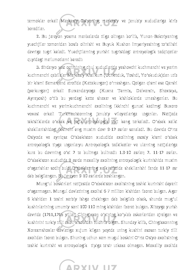 tarmoklar orkali Markaziy Osiyoning markaziy va janubiy xududlariga kirib boradilar. 2. Bu jarayon yozma manbalarda tilga olingan bo‘lib, Yunon-Baktriyaning yuechjilar tomonidan bosib olinishi va Buyuk Kushon Imperiyasining to’zilishi davriga tugri keladi. Yuechjilarning yurishi tugrisidagi antropologik tadqiqotlar quyidagi ma&#39;lumotlarni beradi: 3. Sirdaryo past oqimining chul xududlarida yashovchi kuchmanchi va yarim kuchmanchi qabilalar Markaziy Kizilkum (Uchkuduk, Toshdi, Yo’zkuduk)dan utib bir kismi Samarqand atrofida (Kattakurgon) o’rnashgan. Qolgan qismi esa Qarshi (yerkurgon) orkali Surxandaryoga (Kuxna Termiz, Dalvarzin, Shoxtepa, Ayraposh) o’tib bu yerdagi katta shaxar va kishloklarda urnashganlar. Bu kuchmanchi va yarimkuchmanchi axolining ikkinchi guruxi kadimgi Buxoro voxasi orkali Turkmanistonning janubiy viloyatlariga utganlar. Natijada tekisliklarda o’zbek va tojik antropologik tipii keng tarkaladi. O’zbek xalki shakllanishidagi ikkinchi eng muxim davr 9-12 asrlar sanaladi. Bu davrda O‘rta Osiyoda va ayniqsa O’zbekiston xududida axolining asosiy kismi o’zbek antropologik tipga utganlaryu Antropologik tadkikotlar va ularning natijalariga kura bu davrning o’zi 2 ta bulimga bulinadi: 1.9-10 asrlar; 2. 11-12 asrlar. O’zbekiston xududida 9 asrda maxalliy axolining antropologik kurinishida muxim o’zgarishlar sodir buldi.O’zbeklarning xalk sifatida shakllanishi fanda 11-12 asr deb belgilangan. Bu jarayon 9-10 asrlarda boshlangan. Mung’ul boskinlari natijasida O’zbekiston axolisining tashki kurinishi deyarli o’zgarmagan. Mungul davlatining axolisi 6-7 million kishidan iborat bulgan. Agar 6 kishidan 1 tasini xarbiy ishga chakirgan deb belgilab olsak, shunda mug’ul kushinlarining umumiy soni 100-110 ming kishidan iborat bulgan. Xitoyga yurish davrida (1211,1215 yillar) Chingizxon o’zining ko’plab askarlaridan ajralgan va kushinini turkiy tilli axoli xisobidan tuldirib olgan. Shunday kilib, Chingizxonning Xorazmshoxlar davlatiga xujum kilgan paytda uning kushini asosan turkiy tilli axolidan iborat bulgan. Shuning uchun xam mugul boskini O‘rta Osiyo axolisining tashki kurinishi va antropologik tipiga ta&#39;sir utkaza olmagan. Maxalliy axolida 