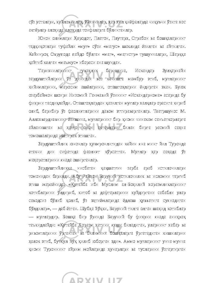 сўз усталари, куйловчилар, ўйинчилар, ҳар хил қиёфаларда чиқувчи ўзига хос актёрлар алоҳида-алоҳида тоифаларга бўлинганлар. Юнон олимлари Ҳеродот, Платон, Плутарх, Страбон ва бошқаларнинг тадқиқотлари туфайли «муғ» сўзи «магус» шаклида ёзилган ва айтилган. Кейинроқ Оврупода пайдо бўлган «маг», «магистр» тушунчалари, Шарққа қайтиб келган «маъжус» ибораси ана шундан. Тарихчиларнинг гувоҳлик беришича, Искандар Зулқарнайн зардуштийларни ўз динидан воз кечишга мажбур этиб, муғларнинг кийимларини, маросим ашёларини, оташгоҳларни ёндирган экан. Буюк озарбайжон шоири Низомий Ганжавий ўзининг «Искандарнома» асарида бу фикрни тасдиқлайди. Оташгоҳлардан қазилган муғлар халқлар орасига кириб олиб, барибир ўз фаолиятларини давом эттираверганлар. Театршунос М. Аллахвердиевнинг ёзишича, муғларнинг бир қисми чинакам санъаткорларга айланишган ва ҳатто юнон актёрлари билан бирга расмий саҳна томошаларида иштирок этишган. Зардуштийлик юнонлар ҳукмронлигидан кейин яна минг йил Туронда етакчи дин сифатида фаолият кўрсатган. Муғлар ҳар соҳада ўз маҳоратларини янада оширганлар. Зардуштийликка нисбатан қақшатғич зарба араб истилочилари томонидан берилди. Абу Райҳон Беруний истилочилик ва исломни тарғиб этиш жараёнида: «Қутайба ибн Муслим ал-Боҳилий хоразмликларнинг котибларини ўлдириб, китоб ва дафтарларини куйдиргани сабабли улар саводсиз бўлиб қолиб, ўз эҳтиёжларида ёдлаш қувватига суянадиган бўлдилар», — деб ёзган. Шубҳа йўқки, Беруний тилга олган шаҳид котиблар — муғлардир. Бошқа бир ўринда Беруний бу фикрни янада аниқроқ таъкидлайди: «Қутайба Хоразм хатини яхши биладиган, уларнинг хабар ва ривоятларини ўрганган ва билимини бошқаларга ўргатадиган кишиларни ҳалок этиб, буткул йўқ қилиб юборган эди». Аммо муғларнинг унча-мунча қисми Туроннинг айрим жойларида ҳунарлари ва тусларини ўзгартирган 