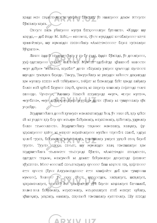 ҳолда жон сақлаганлар ва хуфёна бўлсада, ўз ишларини давом эттирган бўлсалар керак. Охирги олов уйларини муғул босқинчилари бузишган. «Худди шу вақтда,— деб ёзади М. Бойс,— менимча, сўнги муқаддас китобларнинг катта куллиётлари, шу жумладан сосонийлар «Авасто»сининг барча нусхалари йўқолган». Лекин оддий зардуштийлар у ер-бу ерда, ёддан бўлсада, ўз динларини, урф-одатларини сақлаб келганлар. Мумтоз адабиётда қўлланиб келинган «муғ дайри» “майхона, харобат” деган иборалар уларни қувғинда юрганига шундан гувоҳлик беради. Темур, Темурийлар ва улардан кейинги даврларда ҳам муғлар асосан май тайёрловчи, зиёфат ва базмларда байт ҳамда алёрлар билан май қуйиб берувчи соқий, қувноқ ва сеҳргар кишилар сифатида тилга олинади. Чунончи, Алишер Навоий асарларида «муғ», «пири муғон», «муғбача», «муғ дайри», «нағмаи муғона» деган сўзлар ва тушунчалар кўп учрайди. Зардуштийлик диний ҳукмрон мамлакатларда йил, ўн икки ой, ҳар қайси ой ва ундаги ҳар бир кун маълум байрамлар, маросимлар, ҳайитлар, удумлар билан таъминланган. Зардуштийлар тақвими жамоалар, халқлар, фу- қароларнинг ҳаёти ва меҳнат жараёнларини муайян тартибга солиб, идора қилиб турса, байрамлар, маросимлар, томошалар уларга руҳий озиқ бериб турган. Турган гапки, санъат, шу жумладан халқ томошалари ҳам зардуштийлик таълимоти таъсирида бўлган, «Авесто»дан озиқланган, одатдаги тақвим, мавсумий ва давлат байрамлари доирасида фаолият кўрсатган. Минг-минглаб санъаткорлар куннинг беш вақтига гоҳ, ҳафтанинг етти кунига (буни Ахурамазданинг етти кашфиёти деб ҳам тушуниш мумкин), йилнинг ўн икки ойига, шунингдек, илоҳларга, шоҳларга, қаҳрамонларга, тарихий ёки фавқулотда рўй берган воқеаларга бағишлаб, хилма-хил байрамлар, маросимлар, маъракаларга атаб махсус куйлар, қўшиқлар, рақслар, яллалар, саҳнавий томошалар яратганлар. Шу асосда 