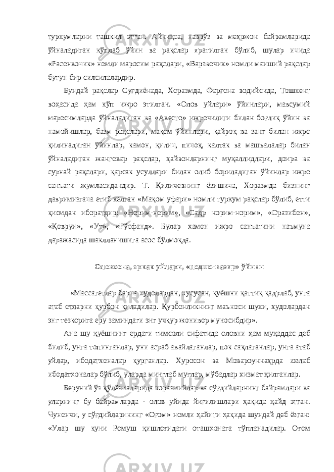 туркумларни ташкил этган. Айниқса, наврўз ва меҳржон байрамларида ўйналадиган кўплаб ўйин ва рақслар яратилган бўлиб, шулар ичида «Расонвочик» номли маросим рақслари, «Варзвочик» номли маиший рақслар бутун бир силсилалардир. Бундай рақслар Суғдиёнада, Хоразмда, Фарғона водийсида, Тошкент воҳасида ҳам кўп ижро этилган. «Олов уйлари» ўйинлари, мавсумий маросимларда ўйналадиган ва «Авесто» ижрочилиги билан боғлиқ ўйин ва намойишлар, базм рақслари, мақом ўйинлари, қайроқ ва занг билан ижро қилинадиган ўйинлар, камон, қилич, пичоқ, калтак ва машъалалар билан ўйналадиган жанговар рақслар, ҳайвонларнинг муқаллидлари, доира ва сурнай рақслари, қарсак усуллари билан олиб бориладиган ўйинлар ижро санъати жумласидандир. Т. Қиличевнинг ёзишича, Хоразмда бизнинг давримизгача етиб келган «Мақом уфари» номли туркум рақслар бўлиб, етти қисмдан иборатдир: «Норим-норим», «Садр норим-норим», «Оразибон», «Қовруи», «Ут», «Гўсфанд». Булар хамон ижро санъатини наъмуна даражасида шаклланишига асос бўлмоқда. Оловхона, эркак уйлари, «подшо-вазир» ўйини «Массагетлар барча худолардан, хусусан, қуёшни қаттиқ қадрлаб, унга атаб отларни қурбон қиладилар. Қурбонликнинг маъноси шуки, худолардан энг тезкорига еру заминдаги энг учқур жонивор муносибдир». Ана шу қуёшнинг ердаги тимсоли сифатида оловни ҳам муқаддас деб билиб, унга топинганлар, уни асраб авайлаганлар, пок сақлаганлар, унга атаб уйлар, ибодатхоналар қурганлар. Хуросон ва Мовароуннаҳрда юзлаб ибодатхоналар бўлиб, уларда минглаб муғлар, мўбадлар хизмат қилганлар. Беруний ўз қўлёзмаларида хоразмийлар ва сўғдийларнинг байрамлари ва уларнинг бу байрамларда - олов уйида йиғилишлари ҳақида қайд этган. Чунончи, у сўғдийларининг «Оғом» номли ҳайити ҳақида шундай деб ёзган: «Улар шу куни Ромуш қишлоғидаги оташхонага тўпланадилар. Оғом 