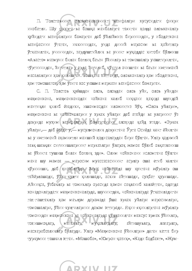 П. Толстовнинг оловхоналарнинг вазифалари хусусидаги фикри инобатли. Шу фикрга ва бошқа манбаларга таянган ҳолда оловхоналар қуйидаги вазифаларни бажарган деб ўйлаймиз: биринчидан, у ибодатхона вазифасини ўтаган, иккинчидан, унда диний маросим ва ҳайитлар ўтказилган, учинчидан, зардуштийлик ва унинг муқаддас китоби бўлмиш «Авасто» мазмуни билан боғлиқ баъзн ўйинлар ва томошалар уюштирилган, тўртинчидан, йигитлар у ерда йиғилиб, кўнгил очишган ва баъзи ижтимоий масалаларни ҳал қилишган. Бошқача айтганда, оловхоналар ҳам ибодатхона, ҳам томошагоҳ, ҳам ўзига хос уюшма маркази вазифасини бажарган. С. П. Толстов қуёшдан олов, оловдан олов уйи, олов уйидан меҳмонхона, меҳмонхонадан чойхона келиб чиққани ҳақида шундай мантиқли қилиб ёзадикн, ишонмасдан иложингиз йўқ. «Олов уйлари», меҳмонхона ва чойхоналарни у эркак уйлари деб атайди ва уларнинг ўз даврида муҳим вазифаларни бажарганини алоҳида қайд этади. «Эркак уйлари,— деб ёзади у,— мусулмонлик давригача Ўрта Осиёда кенг ёйилган ва у ижтимоий аҳамиятли маиший ҳодисалардан бири бўлган. Улар қадимий завқ-шавқли сиғинишларнинг марказлари ўлароқ жамоа бўлиб овқатланиш ва ўйинга тушиш билан боғлиқ эди». Олим чойхонани исломгача бўлган мана шу жамоа — маросим муассасасининг асрлар оша етиб келган кўриниши, деб ҳисоблайди. Зеро, чойхонада шу кунгача жўралар ош тайёрлашади, ўйин-кулги қилишади, аския айтишади, суҳбат қуришади. Айниқса, ўзбеклар ва тожиклар орасида ҳамон сақланиб келаётган, одатда хонадонлардаги меҳмонхоналарда, шунингдек, чойхоналарда ўтказиладиган гап-гаштаклар ҳам маълум даражада ўша эркак уйлари маросимлари, томошалари, ўйин-кулгиларини давом эттиради. Яқин-яқинларгача жўралар томонидан меҳмонхона ва чойхоналарда қўлланилган махсус эрмак ўйинлар, топишмоқлар, маталлар, муқаллидлар, айтишувлар, лапарлар, масхарабозликлар бўларди. Улар «Меҳмонхона ўйинлари» деган катта бир туркумни ташкил этган. «Мошоба», «Юмрон-қозиқ», «Кади бадбахт», «Жум- 