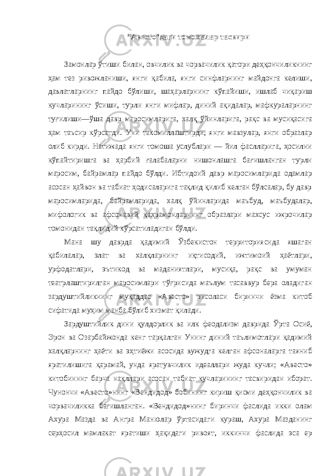 “Авесто”даги томошалар тасвири Замонлар ўтиши билан, овчилик ва чорвачилик қатори деҳқончиликнинг ҳам тез ривожланиши, янги қабила, янги синфларнинг майдонга келиши, давлатларнинг пайдо бўлиши, шаҳарларнинг кўпайиши, ишлаб чиқариш кучларининг ўсиши, турли янги мифлар, диний ақидалар, мафкураларнинг туғилиши—ўша давр маросимларига, халқ ўйинларига, рақс ва мусиқасига ҳам таъсир кўрсатди. Уни такомиллаштирди, янги мавзулар, янги образлар олиб кирди. Натижада янги томоша услублари — йил фаслларига, ҳосилни кўпайтиришга ва ҳарбий ғалабаларни нишонлашга бағишланган турли маросим, байрамлар пайдо бўлди. Ибтидоий давр маросимларида одамлар асосан ҳайвон ва табиат ҳодисаларига тақлид қилиб келган бўлсалар, бу давр маросимларида, байрамларида, халқ ўйинларида маъбуд, маъбудалар, мифологик ва афсонавий қаҳрамонларнинг образлари махсус ижрочилар томонидан тақлидий кўрсатиладиган бўлди. Мана шу даврда қадимий Ўзбекистон территориясида яшаган қабилалар, элат ва халқларнинг иқтисодий, ижтимоий ҳаётлари, урфодатлари, эътикод ва маданиятлари, мусиқа, рақс ва умуман театрлаштирилган маросимлари тўғрисида маълум тасаввур бера оладиган зардуштийликнинг муқаддас «Авесто» рисоласи биринчи ёзма китоб сифатида муҳим манба бўлиб хизмат қилади. Зардуштийлик дини қулдорлик ва илк феодализм даврида Ўрта Осиё, Эрон ва Озарбайжонда кенг тарқалган Унинг диний таълимотлари қадимий халқларнинг ҳаёти ва эҳтиёжи асосида вужудга келган афсоналарга таяниб яратилишига қарамай, унда яратувчилик идеаллари жуда кучли; «Авесто» китобинннг барча нақллари асосан табиат кучларининг тасвиридан иборат. Чунончи «Авесто»нинг «Вендидод» бобининг кириш қисми деҳқончилик ва чорвачиликка бағишланган. «Вендидод»нинг биринчи фаслида икки олам Ахура Мазда ва Ангра Манюлар ўртасидаги кураш, Ахура Мазданинг серҳосил мамлакат яратиши ҳақидаги ривоят, иккинчи фаслида эса ер 