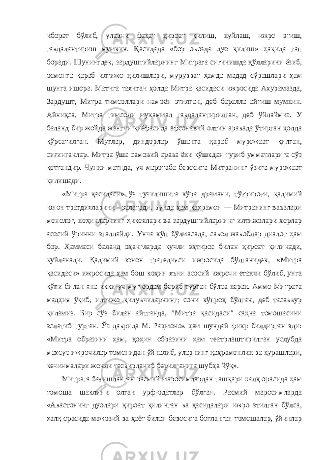 иборат бўлиб, уларни фақат қироат қилиш, куйлаш, ижро этиш, гавдалантириш мумкин. Қасидада «бор овозда дуо қилиш» ҳақида гап боради. Шунингдек, зардуштийларнинг Митрага сиғинишда қўлларини ёзиб, осмонга қараб илтижо қилишлари, мурувват ҳамда мадад сўрашлари ҳам шунга ишора. Матнга таянган ҳолда Митра қасидаси ижросида Ахурамазда, Зардушт, Митра тимсоллари намоён этилган, деб баралла айтиш мумкин. Айниқса, Митра тимсоли мукаммал гавдалантирилган, деб ўйлаймиз. У баланд бир жойда жангчи қиёфасида афсонавий олтин аравада ўтирган ҳолда кўрсатилган. Муғлар, диндорлар ўшанга қараб мурожаат қилган, сиғинганлар. Митра ўша самовий арава ёки кўшкдан туриб умматларига сўз қотгандир. Чунки матнда, уч маротаба бевосита Митранинг ўзига мурожаат қилишади. «Митра қасидаси» ўз тузилишига кўра драмани, тўғрироғи, қадимий юнон трагдияларини - эслатади. Бунда ҳам қаҳрамон — Митранинг ваъзлари монолог, коҳинларнинг ҳикоялари ва зардуштийларнинг илтижолари хорлар асосий ўринни эгаллайди. Унча кўп бўлмасада, савол-жавоблар диалог ҳам бор. Ҳаммаси баланд оҳангларда кучли эҳтирос билан қироат қилинади, куйланади. Қадимий юнон трагедияси ижросида бўлганидек, «Митра қасидаси» ижросида ҳам бош коҳин яъни асосий ижрочи етакчи бўлиб, унга кўпи билан яна икки-уч муғ ёрдам бериб турган бўлса керак. Аммо Митрага мадҳия ўқиб, илтижо қилувчиларнинг; сони кўпроқ бўлган, деб тасаввур қиламиз. Бир сўз билан айтганда, “Митра қасидаси” саҳна томошасини эслатиб турган. Ўз даврида М. Раҳмонов ҳам шундай фикр билдирган эди: «Митра образини ҳам, қоҳин образини ҳам театрлаштирилган услубда махсус ижрочилар томонидан ўйналиб, уларнинг қаҳрамонлик ва курашлари, кечинмалари жонли тасвирланиб берилганига шубҳа йўқ». Митрага бағишланган расмий маросимлардан ташқари халқ орасида ҳам томоша шаклини олган урф-одатлар бўлган. Расмий маросимларда «Авастонинг дуолари қироат қилинган ва қасидалари ижро этилган бўлса, халқ орасида мажозий ва ҳаёт билан бевосита боғланган томошалар, ўйинлар 