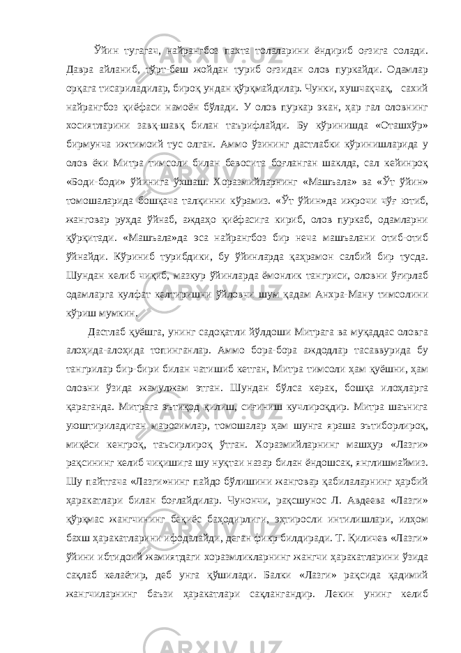  Ўйин тугагач, найрангбоз пахта толаларини ёндириб оғзига солади. Давра айланиб, тўрт-беш жойдан туриб оғзидан олов пуркайди. Одамлар орқага тисариладилар, бироқ ундан қўрқмайдилар. Чунки, хушчақчақ, сахий найрангбоз қиёфаси намоён бўлади. У олов пуркар экан, ҳар гал оловнинг хосиятларини завқ-шавқ билан таърифлайди. Бу кўринишда «Оташхўр» бирмунча ижтимоий тус олган. Аммо ўзининг дастлабки кўринишларида у олов ёки Митра тимсоли билан бевосита боғланган шаклда, сал кейинроқ «Боди-боди» ўйинига ўхшаш. Хоразмийларнинг «Машъала» ва «Ўт ўйин» томошаларида бошқача талқинни кўрамиз. «Ўт ўйин»да ижрочи чўғ ютиб, жанговар руҳда ўйнаб, аждаҳо қиёфасига кириб, олов пуркаб, одамларни қўрқитади. «Машъала»да эса найрангбоз бир неча машъалани отиб-отиб ўйнайди. Кўриниб турибдики, бу ўйинларда қаҳрамон салбий бир тусда. Шундан келиб чиқиб, мазкур ўйинларда ёмонлик тангриси, оловни ўғирлаб одамларга кулфат келтиришни ўйловчи шум қадам Анхра-Ману тимсолини кўриш мумкин. Дастлаб қуёшга, унинг садоқатли йўлдоши Митрага ва муқаддас оловга алоҳида-алоҳида топинганлар. Аммо бора-бора аждодлар тасаввурида бу тангрилар бир-бири билан чатишиб кетган, Митра тимсоли ҳам қуёшни, ҳам оловни ўзида жамулжам этган. Шундан бўлса керак, бошқа илоҳларга қараганда. Митрага эътиқод қилиш, сиғиниш кучлироқдир. Митра шаънига уюштириладиган маросимлар, томошалар ҳам шунга яраша эътиборлироқ, миқёси кенгроқ, таъсирлироқ ўтган. Хоразмийларнинг машҳур «Лазги» рақсининг келиб чиқишига шу нуқтаи назар билан ёндошсак, янглишмаймиз. Шу пайтгача «Лазги»нинг пайдо бўлишини жанговар қабилаларнинг ҳарбий ҳаракатлари билан боғлайдилар. Чунончи, рақсшунос Л. Авдеева «Лазги» қўрқмас жангчининг беқиёс баҳодирлиги, эҳтиросли интилишлари, илҳом бахш ҳаракатларини ифодалайди, деган фикр билдиради. Т. Қиличев «Лазги» ўйини ибтидоий жамиятдаги хоразмликларнинг жангчи ҳаракатларини ўзида сақлаб келаётир, деб унга қўшилади. Балки «Лазги» рақсида қадимий жангчиларнинг баъзи ҳаракатлари сақлангандир. Лекин унинг келиб 