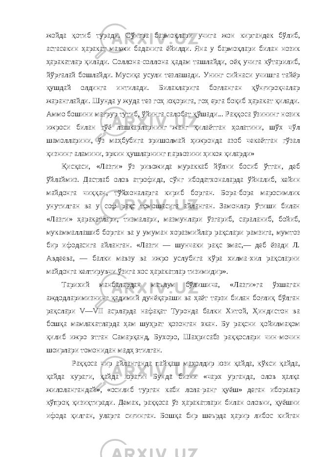 жойда қотиб туради. Сўнгра бармоқлари учига жон киргандек бўлиб, астасекин ҳаракат мавжи баданига ёйилди. Яна у бармоқлари билан нозик ҳаракатлар қилади. Соллона-соллона қадам ташлайди, оёқ учига кўтарилиб, йўрғалай бошлайди. Мусиқа усули тезлашади. Унинг сийнаси учишга тайёр қушдай олдинга интилади. Билакларига боғланган қўнғироқчалар жаранглайди. Шунда у жуда тез гоҳ юқорига, гоҳ ерга боқиб ҳаракат қилади. Аммо бошини мағрур тутиб, ўйинга салобат қўшади... Раққоса ўзининг нозик ижроси билан гўё лашкарларнинг жанг қилаётган ҳолатини, шўх чўл шамолларини, ўз маҳбубига эришолмай ҳижронда азоб чекаётган гўзал қизнинг аламини, эркин қушларнинг парвозини ҳикоя қиларди» Қисқаси, «Лазги» ўз ривожида мураккаб йўлни босиб ўтган, деб ўйлаймиз. Дастлаб олов атрофида, сўнг ибодатхоналарда ўйналиб, кейин майдонга чиққан, тўйхоналарга кириб борган. Бора-бора маросимлик унутилган ва у соф рақс томошасига айланган. Замонлар ўтиши билан «Лазги» ҳаракатлари, тизмалари, мазмунлари ўзгариб, сараланиб, бойиб, мукаммаллашиб борган ва у умуман хоразмийлар рақслари рамзига, мумтоз бир ифодасига айланган. «Лазги — шунчаки рақс эмас,— деб ёзади Л. Авдеева, — балки мавзу ва ижро услубига кўра хилма-хил рақсларни майдонга келтирувчи ўзига хос ҳаракатлар тизимидир». Тарихий манбалардан маълум бўлишича, «Лазги»га ўхшаган аждодларимизнинг қадимий дунёқараши ва ҳаёт тарзи билан боғлиқ бўлган рақслари V—VII асрларда нафақат Туронда балки Хитой, Ҳиндистон ва бошқа мамлакатларда ҳам шуҳрат қозонган экан. Бу рақсни қойилмақом қилиб ижро этган Самарқанд, Бухоро, Шаҳрисабз раққослари чин-мочин шоирлари томонидан мадҳ этилган. Раққоса чир айланганда пайқаш маҳолдир юзи қайда, кўкси қайда, қайда кураги, қайда юраги! Бунда бизни «чарх урганда, олов ҳалқа жилолангандай», «осилиб турган каби лола-ранг қуёш» деган иборалар кўпроқ қизиқтиради. Демак, раққоса ўз ҳаракатлари билан оловни, қуёшни ифода қилган, уларга сиғинган. Бошқа бир шеърда ҳарир либос кийган 