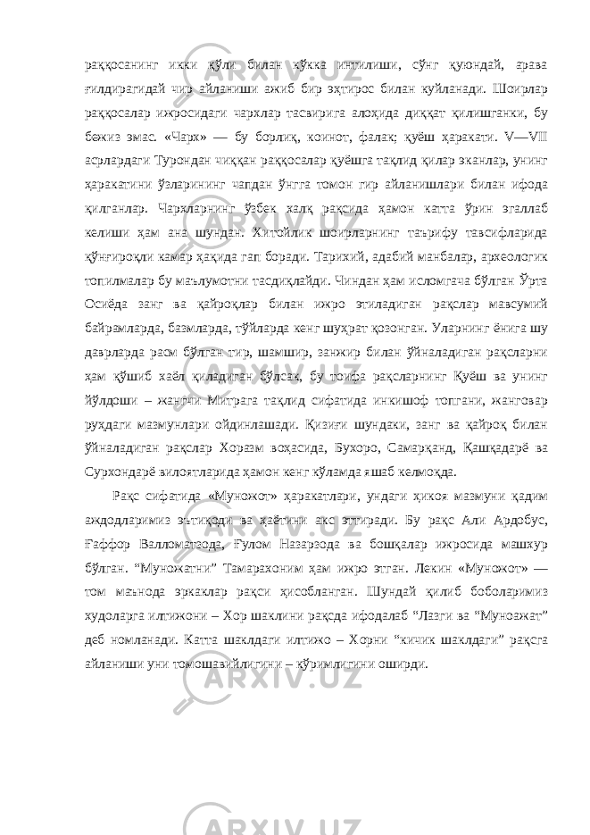 раққосанинг икки қўли билан кўкка интилиши, сўнг қуюндай, арава ғилдирагидай чир айланиши ажиб бир эҳтирос билан куйланади. Шоирлар раққосалар ижросидаги чархлар тасвирига алоҳида диққат қилишганки, бу бежиз эмас. «Чарх» — бу борлиқ, коинот, фалак; қуёш ҳаракати. V—VII асрлардаги Турондан чиққан раққосалар қуёшга тақлид қилар эканлар, унинг ҳаракатини ўзларининг чапдан ўнгга томон гир айланишлари билан ифода қилганлар. Чархларнинг ўзбек халқ рақсида ҳамон катта ўрин эгаллаб келиши ҳам ана шундан. Хитойлик шоирларнинг таърифу тавсифларида қўнғироқли камар ҳақида гап боради. Тарихий, адабий манбалар, археологик топилмалар бу маълумотни тасдиқлайди. Чиндан ҳам исломгача бўлган Ўрта Осиёда занг ва қайроқлар билан ижро этиладиган рақслар мавсумий байрамларда, базмларда, тўйларда кенг шуҳрат қозонган. Уларнинг ёнига шу даврларда расм бўлган тир, шамшир, занжир билан ўйналадиган рақсларни ҳам қўшиб хаёл қиладиган бўлсак, бу тоифа рақсларнинг Қуёш ва унинг йўлдоши – жангчи Митрага тақлид сифатида инкишоф топгани, жанговар руҳдаги мазмунлари ойдинлашади. Қизиғи шундаки, занг ва қайроқ билан ўйналадиган рақслар Хоразм воҳасида, Бухоро, Самарқанд, Қашқадарё ва Сурхондарё вилоятларида ҳамон кенг кўламда яшаб келмоқда. Рақс сифатида «Муножот» ҳаракатлари, ундаги ҳикоя мазмуни қадим аждодларимиз эътиқоди ва ҳаётини акс эттиради. Бу рақс Али Ардобус, Ғаффор Валломатзода, Ғулом Назарзода ва бошқалар ижросида машхур бўлган. “Муножатни” Тамарахоним ҳам ижро этган. Лекин «Муножот» — том маънода эркаклар рақси ҳисобланган. Шундай қилиб боболаримиз худоларга илтижони – Хор шаклини рақсда ифодалаб “Лазги ва “Муноажат” деб номланади. Катта шаклдаги илтижо – Хорни “кичик шаклдаги” рақсга айланиши уни томошавийлигини – кўримлигини оширди. 