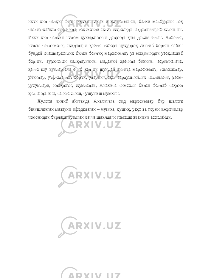 икки хил талқин бири иккинчисини инкор этмаган, балки маъбудани гоҳ тасвир-ҳайкал сифатида, гоҳ жонли актёр ижросида гавдалантириб келинган. Икки хил талқин ислом ҳукмронлиги даврида ҳам давом этган. Албатта, ислом таълимоти, ақидалари ҳаётга тобора чуқурроқ сингиб борган сайин бундай оташпарастлик билан боғлиқ маросимлар ўз моҳиятидан узоқлашиб борган. Туркистон халқларининг маданий ҳаётида бизнинг асримизгача, ҳатто шу кунларгача етиб келган шундай антиқа маросимлар, томошалар, ўйинлар, урф-одатлар борки, уларни фақат зардуштийлик таълимоти, расм- русумлари, илоҳлари, жумладан, Анахита тимсоли билан боғлаб таҳлил қилгандагина, тагига етиш, тушуниш мумкин. Хулоса қилиб айтганда Анахитага оид маросимлар бир шахсга бағишланган мавзуни ифодалаган – музика, қўшиқ, рақс ва хорни ижрочилар томонидан бирлаштирилган катта шаклдаги томоша эканини асослайди. 