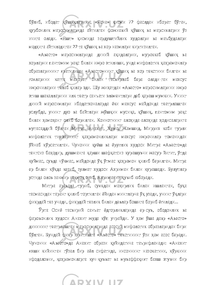 бўлиб, ибодат қўшиқларини, «Ясна» қисми 72 фаслдан иборат бўган, қурбонлик маросимларида айтилган фожиавий қўшиқ ва марсияларни ўз ичига олади. «Яшт» қисмида зардуштийлик худолари ва маъбудалари мадҳига айтиладигаи 22 та қўшиқ ва хор назмлари киргизилган. «Авесто» маросимларида диний ақидаларни, мураккаб қўшиқ ва хорларни пантомим рақс билан ижро этилиши, унда мифологик қаҳрамонлар образларининг яратилиши «Авесто»нинг қўшиқ ва хор текстини билган ва ғояларини катта маҳорат билан тасвирлаб бера олади-ган махсус ижрочиларни талаб қилар эди. Шу жиҳатдан «Авесто» маросимларини ижро этиш шакалларини илк театр санъати элементлари деб қараш мумкин. Унинг диний маросимлари ибодатхоналарда ёки махсус майдонда театрлашган услубда, унинг дуо ва байтлари жўшқин мусиқа, қўшиқ, пантомим рақс билан ҳамоҳанг олиб борилган. Коинотнинг алоҳида-алоҳида ҳодисаларига мутасаддий бўлган Митра, Анахит, Хумо, Жамшид, Миррих каби турли мифологик типларнинг қаҳрамонликлари махсус ижрочилар томонидан ўйнаб кўрсатилган. Чунончи қуёш ва ёруғлик худоси Митра «Авесто»да тенгсиз баҳодир, душманга қарши шафқатсиз курашувчи жасур йигит, ўтда куймас, сувда чўкмас, майдонда ўқ ўтмас қаҳрамон қилиб берилган. Митра ер билан кўкда кезиб, зулмат худоси Ахриман билан курашади. Булутлар устида олов занжир чақмоқ отиб, Ахриманни қувиб юборади. Митра аравада туриб, суякдан моҳирлик билан ишланган, буқа тасмасидан таранг қилиб тортилган ёйидан мингларча ўқ узади, унинг ўқлари фикрдай тез учади, фикрдай тезлик билан девлар бошига бориб ёғилади... Ўрта Осиё тасвирий санъат ёдгорликларида ер-сув, ободонлик ва фаровонлик худоси Анахит жуда кўп учрайди. У ҳам ўша давр «Авесто» динининг театрлашган маросимларида асосий мифологик образларидан бири бўлган. Бундай фикр юритишга «Авесто» текстининг ўзи ҳам асос беради. Чунончи «Авесто»да Анахит образи қуйидагича таърифланади: «Анахит яхши кийинган гўзал бир аёл сифатида, инсоннинг назокатини, кўркини ифодаловчи, қаҳрамонларга куч-қувват ва муваффақият бахш этувчи бир 