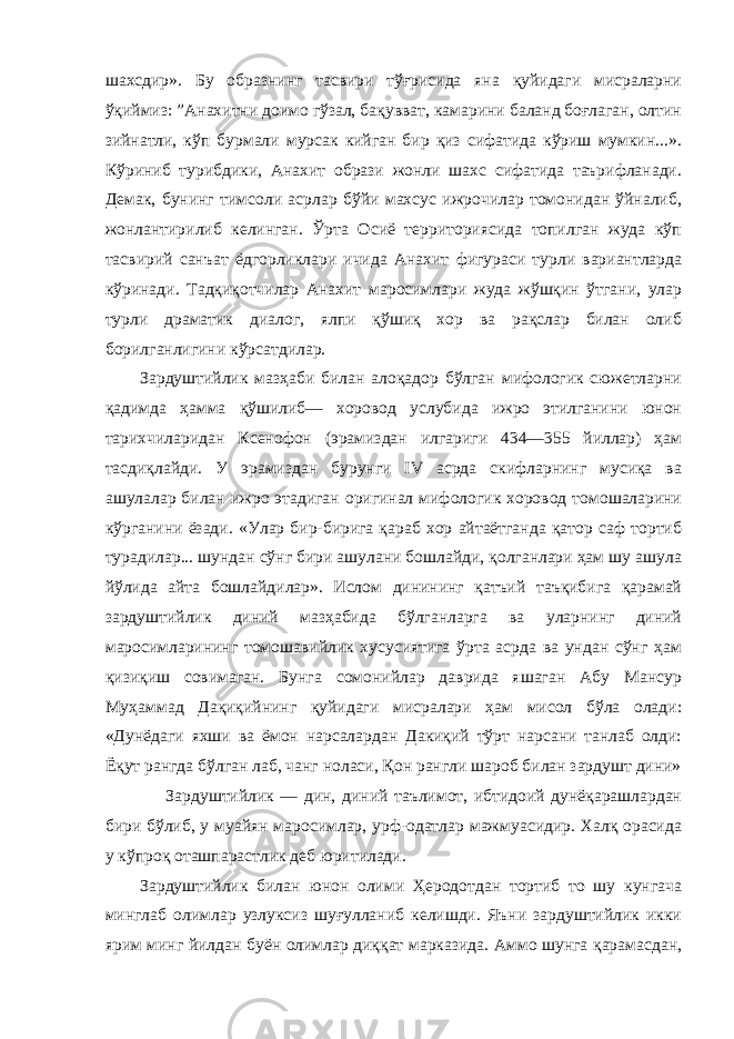 шахсдир». Бу образнинг тасвири тўғрисида яна қуйидаги мисраларни ўқиймиз: ”Анахитни доимо гўзал, бақувват, камарини баланд боғлаган, олтин зийнатли, кўп бурмали мурсак кийган бир қиз сифатида кўриш мумкин...». Кўриниб турибдики, Анахит образи жонли шахс сифатида таърифланади. Демак, бунинг тимсоли асрлар бўйи махсус ижрочилар томонидан ўйналиб, жонлантирилиб келинган. Ўрта Осиё территориясида топилган жуда кўп тасвирий санъат ёдгорликлари ичида Анахит фигураси турли вариантларда кўринади. Тадқиқотчилар Анахит маросимлари жуда жўшқин ўтгани, улар турли драматик диалог, ялпи қўшиқ хор ва рақслар билан олиб борилганлигини кўрсатдилар. Зардуштийлик мазҳаби билан алоқадор бўлган мифологик сюжетларни қадимда ҳамма қўшилиб— хоровод услубида ижро этилганини юнон тарихчиларидан Ксенофон (эрамиздан илгариги 434—355 йиллар) ҳам тасдиқлайди. У эрамиздан бурунги IV асрда скифларнинг мусиқа ва ашулалар билан ижро этадиган оригинал мифологик хоровод томошаларини кўрганини ёзади. «Улар бир-бирига қараб хор айтаётганда қатор саф тортиб турадилар... шундан сўнг бири ашулани бошлайди, қолганлари ҳам шу ашула йўлида айта бошлайдилар». Ислом динининг қатъий таъқибига қарамай зардуштийлик диний мазҳабида бўлганларга ва уларнинг диний маросимларининг томошавийлик хусусиятига ўрта асрда ва ундан сўнг ҳам қизиқиш совимаган. Бунга сомонийлар даврида яшаган Абу Мансур Муҳаммад Дақиқийнинг қуйидаги мисралари ҳам мисол бўла олади: «Дунёдаги яхши ва ёмон нарсалардан Дакиқий тўрт нарсани танлаб олди: Ёқут рангда бўлган лаб, чанг ноласи, Қон рангли шароб билан зардушт дини» Зардуштийлик — дин, диний таълимот, ибтидоий дунёқарашлардан бири бўлиб, у муайян маросимлар, урф-одатлар мажмуасидир. Халқ орасида у кўпроқ оташпарастлик деб юритилади. Зардуштийлик билан юнон олими Ҳеродотдан тортиб то шу кунгача минглаб олимлар узлуксиз шуғулланиб келишди. Яъни зардуштийлик икки ярим минг йилдан буён олимлар диққат марказида. Аммо шунга қарамасдан, 