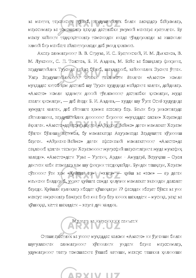 ва мантиқ тарозисига қўйиб, зардуштийлик билан алоқадор байрамлар, маросимлар ва томошалар ҳақида дастлабки умумий манзара яратилган. Бу мавзу кейинги тадқиқотчилар томонидан янада тўлдирилади ва ишончли илмий бир манбага айлантирилади деб умид қиламиз. Аксар олимларнинг В. В. Струве, И. С. Брагинский, И. М. Дьяконов, В. М. Луконин, С. П. Толстов, Б. И. Авдиев, М. Бойс ва бошқалар фикрича, зардуштийлик Туронда пайдо бўлиб, шаклланиб, кейинчалик Эронга ўтган. Улар Зардуштийликнинг оғзаки таълимоти ёзилган «Авесто» номли муқаддас китоб ҳам дастлаб шу Турон ҳудудида майдонга келган, дейдилар. «Авесто» номли қадимги диний тўпламнинг дастлабки қисмлари, жуда азалги қисмлари, — деб ёзади Б. И. Авдиев,— худди шу Ўрта Осиё ҳудудида вужудга келган, деб айтишга ҳамма асослар бор. Баъзи бир ривоятларда айтилишича, зардуштийлик динининг биринчи «муқаддас олови» Хоразмда ёқилган. «Авесто»да тасвирланган «Айриана-Вайжо» деган мамлакат Хоразм бўлган бўлиши эҳтимол, бу мамлакатда Аҳурамазда Зардуштга кўриниш берган. «Айриана-Вайжо» деган афсонавий мамлакатнинг «Авесто»да сақланиб қолган тасвири Хоразмнинг жуғрофий шароитларига жуда мувофиқ келади». «Авесто»даги Урва – Урганч, Ардви - Амударё, Воруқаш – Орол денгизи каби атамалар ҳам шу фикрни тасдиқлайди. Бундан ташқари, Хоразм сўзининг ўзи ҳам «Қуёшли ер» - «хвар» — қуёш ва «зом» — ер деган маънони билдириб, унинг қуёшга сажда қилувчи мамлакат эканидан далолат беради. Қуёшли ерликлар ибодат қўшиқлари 72 фаслдан иборат бўлса ва уни махсус ижрочилар бажарса биз яна бир бор кичик шаклдаги – мусиқа, рақс ва қўшиққа, катта шаклдаги – хорга дуч келдик. Муғлар ва ижрочилик санъати Оташпарастлик ва унинг муқаддас каломи «Авесто» ни ўрганшн билан шуғулланган олимларнинг кўпчилиги ундаги барча маросимлар, удумларнинг театр томошасига ўхшаб кетиши, махсус ташкил қилиниши 