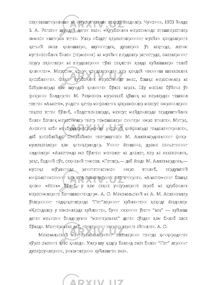 саҳналаштирилиши ва ижро этилиши ҳақида ёзадилар. Чунончи, 1903 йилда 3. А. Рагозин шундай деган экан: «Қурбонлик маросимида оташпарастлар оммаси иштирок этган. Улар ибодат ҳаракатларининг муайян қоидаларига қатъий амал қилишлари, шунингдек, дуоларни ўз вақтида, лозим мутаносиблик билан (гармония) ва муайян пардалар регистрда, овозларнинг зарур оҳанглари ва пардаларини тўла сақлаган ҳолда куйлашлари талаб қилинган». Маросим қонун-қоидаларидан ҳар қандай чекиниш шаккоклик ҳисобланган. Фақат қурбонлик маросимида эмас, бошқа маросимлар ва байрамларда ҳам шундай қилинган бўлса керак. Шу масала бўйича ўз фикрини билдирган М. Раҳмонов мураккаб қўшиқ ва хорлардан ташкил топган «Авесто», ундаги қатор мифологик қаҳрамонлар махсус ижрочиларни тақозо этган бўлиб, ибодатхоналарда, махсус майдонларда зардуштийлик билан боғлиқ маросимлар театр томошалари сингари ижро этилган. Митра, Анахита каби маъбудлар эса жонли инсоний қиёфаларда гавдалантирилган, деб ҳисоблайди. Озарбайжон театршуноси М. Аллахвердиевнинг фикр- мулоҳазалари ҳам қизиқарлидир. Унинг ёзишнча, драма санъатининг илдизлари «Авесто»да жо бўлган: монолог ва диалог, хор ва яккахонлик, рақс, бадиий сўз, саҳнавий тимсол. «Готлар,— деб ёзади М. Аллахвердиев,— мусиқа жўрлигида речитативсимон ижро этилиб, зардуштий мифологиясининг ҳар хил сюжетларини акс эттирган. «Авесто»нинг бошқа қисми «Ясив» бўлиб, у ҳам саҳна унсурларига сероб ва қурбонлик маросимларига бағишлангандир». А. О. Маковельский ва А. М. Аслановлар ўзларининг тадқиқотларида “Гот”ларнинг куйлангани ҳақида ёзадилар: «Қасидалар у замонларда куйланган, буни иккинчи ўзаги “вак” — куйлаш деган маънони билдирувчи “мантаравака” деган сўздан ҳам билиб олса бўлади. Мантаравака деб, готларнинг ижрочиларига айтилган. А. О. Маковельский мантаравакаларнинг овозларини тонгда қичқирадиган хўроз овозига қиёс қилади. Улар шу қадар баланд овоз билан “Гот” ларнинг дуоафсунларини, ривоятларини куйлашган экан. 