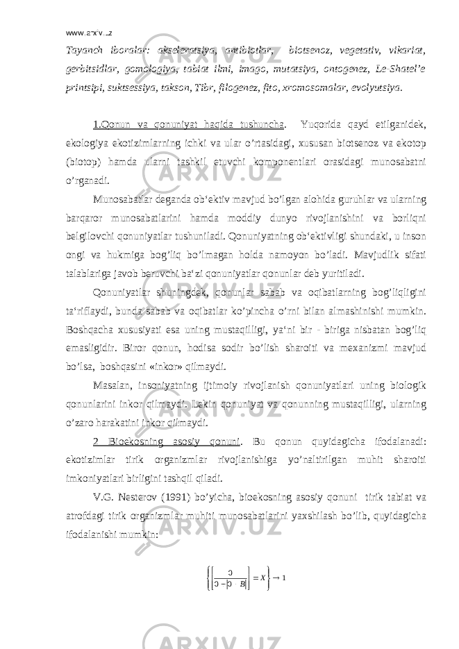 www.arxiv.uz Tayanch iboralar: akseleratsiya, antibiotlar, biotsenoz, vegetativ, vikariat, gerbitsidlar, gomologiya, tabiat ilmi, imago, mutatsiya, ontogenez, Le-Shatel’e printsipi, suktsessiya, takson, Tibr, filogenez, fito, xromosomalar, evolyutsiya. 1.Qonun va qonuniyat haqida tushuncha . Yuqorida qayd etilganidek, ekologiya ekotizimlarning ichki va ular o’rtasidagi, xususan biotsenoz va ekotop (biotop) hamda ularni tashkil etuvchi komponentlari orasidagi munosabatni o’rganadi. Munosabatlar deganda ob‘ektiv mavjud bo’lgan alohida guruhlar va ularning barqaror munosabatlarini hamda moddiy dunyo rivojlanishini va borliqni belgilovchi qonuniyatlar tushuniladi. Qonuniyatning ob‘ektivligi shundaki, u inson ongi va hukmiga bog’liq bo’lmagan holda namoyon bo’ladi. Mavjudlik sifati talablariga javob beruvchi ba‘zi qonuniyatlar qonunlar deb yuritiladi. Qonuniyatlar shuningdek, qonunlar sabab va oqibatlarning bog’liqligini ta‘riflaydi, bunda sabab va oqibatlar ko’pincha o’rni bilan almashinishi mumkin. Boshqacha xususiyati esa uning mustaqilligi, ya‘ni bir - biriga nisbatan bog’liq emasligidir. Biror qonun, hodisa sodir bo’lish sharoiti va mexanizmi mavjud bo’lsa, boshqasini «inkor» qilmaydi. Masalan, insoniyatning ijtimoiy rivojlanish qonuniyatlari uning biologik qonunlarini inkor qilmaydi. Lekin qonuniyat va qonunning mustaqilligi, ularning o’zaro harakatini inkor qilmaydi. 2 Bioekosning asosiy qonuni . Bu qonun quyidagicha ifodalanadi: ekotizimlar tirik organizmlar rivojlanishiga yo’naltirilgan muhit sharoiti imkoniyatlari birligini tashqil qiladi. V.G. Nesterov (1991) bo’yicha, bioekosning asosiy qonuni tirik tabiat va atrofdagi tirik organizmlar muhiti munosabatlarini yaxshilash bo’lib, quyidagicha ifodalanishi mumkin: 1 0 0 0             X B 