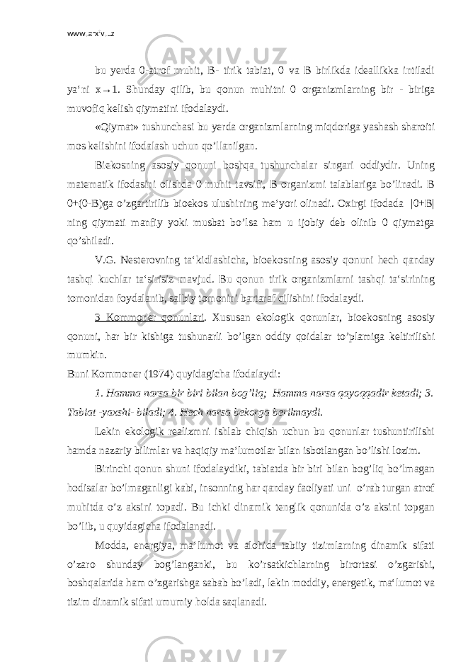 www.arxiv.uz bu yerda 0-atrof muhit, B- tirik tabiat, 0 va B birlikda ideallikka intiladi ya‘ni x→1. Shunday qilib, bu qonun muhitni 0 organizmlarning bir - biriga muvofiq kelish qiymatini ifodalaydi. «Qiymat» tushunchasi bu yerda organizmlarning miqdoriga yashash sharoiti mos kelishini ifodalash uchun qo’llanilgan. Biekosning asosiy qonuni boshqa tushunchalar singari oddiydir. Uning matematik ifodasini olishda 0 muhit tavsifi, B organizmi talablariga bo’linadi. B 0+(0-B)ga o’zgartirilib bioekos ulushining me‘yori olinadi. Oxirgi ifodada |0+B| ning qiymati manfiy yoki musbat bo’lsa ham u ijobiy deb olinib 0 qiymatga qo’shiladi. V.G. Nesterovning ta‘kidlashicha, bioekosning asosiy qonuni hech qanday tashqi kuchlar ta‘sirisiz mavjud. Bu qonun tirik organizmlarni tashqi ta‘sirining tomonidan foydalanib, salbiy tomonini bartaraf qilishini ifodalaydi. 3 Kommoner qonunlari . Xususan ekologik qonunlar, bioekosning asosiy qonuni, har bir kishiga tushunarli bo’lgan oddiy qoidalar to’plamiga keltirilishi mumkin. Buni Kommoner (1974) quyidagicha ifodalaydi: 1. Hamma narsa bir biri bilan bog’liq; Hamma narsa qayoqqadir ketadi; 3. Tabiat -yaxshi- biladi; 4. Hech narsa bekorga berilmaydi . Lekin ekologik realizmni ishlab chiqish uchun bu qonunlar tushuntirilishi hamda nazariy bilimlar va haqiqiy ma‘lumotlar bilan isbotlangan bo’lishi lozim. Birinchi qonun shuni ifodalaydiki, tabiatda bir biri bilan bog’liq bo’lmagan hodisalar bo’lmaganligi kabi, insonning har qanday faoliyati uni o’rab turgan atrof muhitda o’z aksini topadi. Bu ichki dinamik tenglik qonunida o’z aksini topgan bo’lib, u quyidagicha ifodalanadi. Modda, energiya, ma‘lumot va alohida tabiiy tizimlarning dinamik sifati o’zaro shunday bog’langanki, bu ko’rsatkichlarning birortasi o’zgarishi, boshqalarida ham o’zgarishga sabab bo’ladi, lekin moddiy, energetik, ma‘lumot va tizim dinamik sifati umumiy holda saqlanadi. 