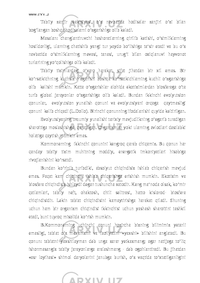 www.arxiv.uz Tabiiy zanjir reaktsiyasi, o’z navbatida hodisalar zanjiri o’zi bilan bog’langan boshqa hodisalarni o’zgarishiga olib keladi. Masalan: changlantiruvchi hashoratlarning qirilib ketishi, o’simliklarning hosildorligi, ularning chatishib yangi tur paydo bo’lishiga ta‘sir etadi va bu o’z navbatida o’simliklarning mevasi, tanasi, urug’i bilan oziqlanuvi hayvonot turlarining yo’qolishiga olib keladi. Tabiiy tizimlardagi o’zaro harakat, sifat jihatdan bir xil emas. Bir ko’rsatkichning kuchsiz o’zgarishi boshqa ko’rsatkichlarning kuchli o’zgarishiga olib kelishi mumkin. Katta o’zgarishlar alohida ekotizimlardan biosferaga o’ta turib global jarayonlar o’zgarishiga olib keladi. Bundan ikkinchi evolyutsion qonunlar, evolyutsion yunalish qonuni va evolyutsiyani orqaga qaytmasligi qonuni kelib chiqadi (L.Dollo). Birinchi qonunning ifodalanishi quyida keltirilgan. Evolyutsiyaning umumiy yunalishi tarixiy mavjudlikning o’zgarib turadigan sharoitiga moslashishga qaratilgan. Organizmlar yoki ularning avlodlari dastlabki holatiga qaytish mumkin emas. Kommonerning ikkinchi qonunini kengroq qarab chiqamiz. Bu qonun har qanday tabiiy tizim muhitning moddiy, energetik imkoniyatlari hisobiga rivojlanishini ko’rsatdi. Bundan ko’rinib turibdiki, absolyut chiqindisiz ishlab chiqarish mavjud emas. Faqat kam chiqindili ishlab chiqarishga erishish mumkin. Ekotizim va biosfera chiqindisiz ishlaydi degan tushuncha xatodir. Keng ma‘noda olsak, ko’mir qatlamlari, tabiiy neft, ohaktosh, chili selitrasi, hatto kislorod- biosfera chiqindisidir. Lekin tabiat chiqindisini kamaytirishga harakat qiladi. Shuning uchun ham bir organizm chiqindisi ikkinchisi uchun yashash sharoitini tashkil etadi, buni tuproq misolida ko’rish mumkin. B.Kommonerning uchinchi qonuni hozircha bizning bilimimiz yetarli emasligi, tabiat o’z mexanizmi va faoliyatini «yaxshi» bilishini anglatadi. Bu qonun: tabiatni yaxshilayman deb unga zarar yetkazmang; agar natijaga to’liq ishonmasangiz tabiiy jarayonlarga aralashmang - deb ogohlantiradi. Bu jihatdan «asr loyihasi» shimol daryolarini janubga burish, o’z vaqtida to’xtatilganligini 