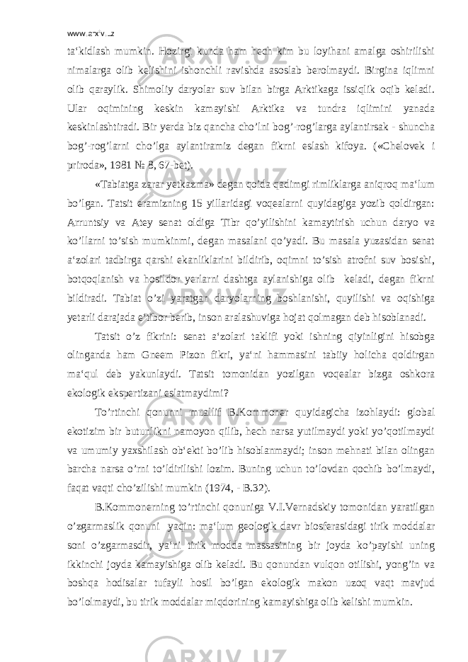 www.arxiv.uz ta‘kidlash mumkin. Hozirgi kunda ham hech kim bu loyihani amalga oshirilishi nimalarga olib kelishini ishonchli ravishda asoslab berolmaydi. Birgina iqlimni olib qaraylik. Shimoliy daryolar suv bilan birga Arktikaga issiqlik oqib keladi. Ular oqimining keskin kamayishi Arktika va tundra iqlimini yanada keskinlashtiradi. Bir yerda biz qancha cho’lni bog’-rog’larga aylantirsak - shuncha bog’-rog’larni cho’lga aylantiramiz degan fikrni eslash kifoya. («Chelovek i priroda», 1981 № 8, 67-bet). «Tabiatga zarar yetkazma» degan qoida qadimgi rimliklarga aniqroq ma‘lum bo’lgan. Tatsit eramizning 15 yillaridagi voqealarni quyidagiga yozib qoldirgan: Arruntsiy va Atey senat oldiga Tibr qo’yilishini kamaytirish uchun daryo va ko’llarni to’sish mumkinmi, degan masalani qo’yadi. Bu masala yuzasidan senat a‘zolari tadbirga qarshi ekanliklarini bildirib, oqimni to’sish atrofni suv bosishi, botqoqlanish va hosildor yerlarni dashtga aylanishiga olib keladi, degan fikrni bildiradi. Tabiat o’zi yaratgan daryolarning boshlanishi, quyilishi va oqishiga yetarli darajada e‘tibor berib, inson aralashuviga hojat qolmagan deb hisoblanadi. Tatsit o’z fikrini: senat a‘zolari taklifi yoki ishning qiyinligini hisobga olinganda ham Gneem Pizon fikri, ya‘ni hammasini tabiiy holicha qoldirgan ma‘qul deb yakunlaydi. Tatsit tomonidan yozilgan voqealar bizga oshkora ekologik ekspertizani eslatmaydimi? To’rtinchi qonunni muallif B.Kommoner quyidagicha izohlaydi: global ekotizim bir butunlikni namoyon qilib, hech narsa yutilmaydi yoki yo’qotilmaydi va umumiy yaxshilash ob‘ekti bo’lib hisoblanmaydi; inson mehnati bilan olingan barcha narsa o’rni to’ldirilishi lozim. Buning uchun to’lovdan qochib bo’lmaydi, faqat vaqti cho’zilishi mumkin (1974, - B.32). B.Kommonerning to’rtinchi qonuniga V.I.Vernadskiy tomonidan yaratilgan o’zgarmaslik qonuni yaqin: ma‘lum geologik davr biosferasidagi tirik moddalar soni o’zgarmasdir, ya‘ni tirik modda massasining bir joyda ko’payishi uning ikkinchi joyda kamayishiga olib keladi. Bu qonundan vulqon otilishi, yong’in va boshqa hodisalar tufayli hosil bo’lgan ekologik makon uzoq vaqt mavjud bo’lolmaydi, bu tirik moddalar miqdorining kamayishiga olib kelishi mumkin. 