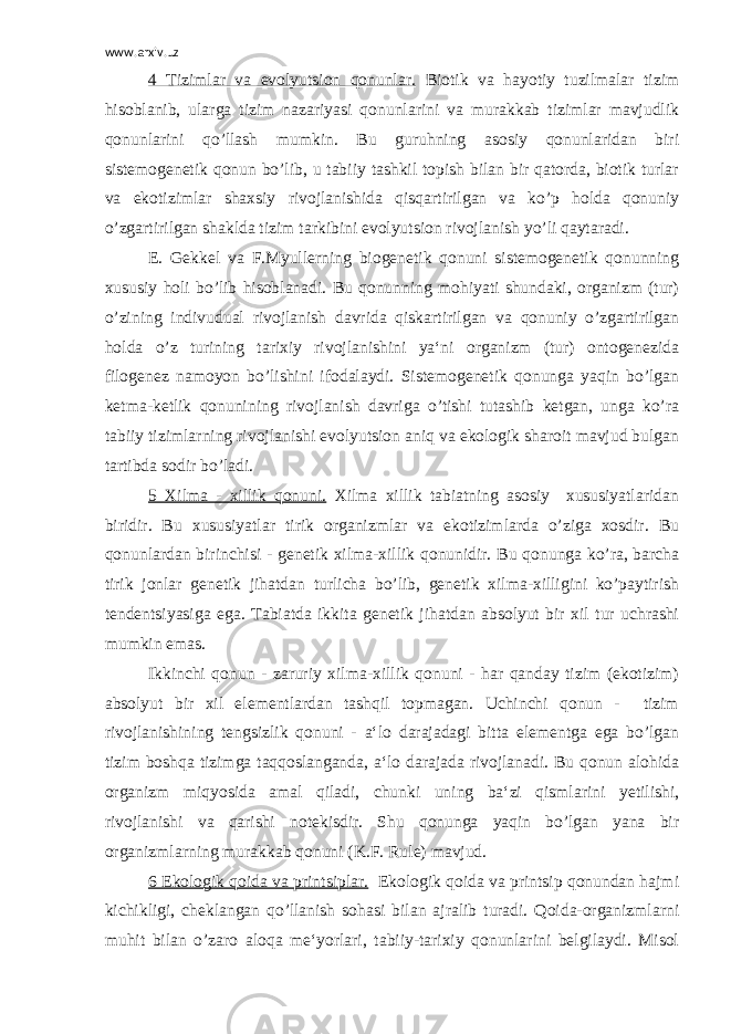 www.arxiv.uz 4 Tizimlar va evolyutsion qonunlar. Biotik va hayotiy tuzilmalar tizim hisoblanib, ularga tizim nazariyasi qonunlarini va murakkab tizimlar mavjudlik qonunlarini qo’llash mumkin. Bu guruhning asosiy qonunlaridan biri sistemogenetik qonun bo’lib, u tabiiy tashkil topish bilan bir qatorda, biotik turlar va ekotizimlar shaxsiy rivojlanishida qisqartirilgan va ko’p holda qonuniy o’zgartirilgan shaklda tizim tarkibini evolyutsion rivojlanish yo’li qaytaradi. E. Gekkel va F.Myullerning biogenetik qonuni sistemogenetik qonunning xususiy holi bo’lib hisoblanadi. Bu qonunning mohiyati shundaki, organizm (tur) o’zining indivudual rivojlanish davrida qiskartirilgan va qonuniy o’zgartirilgan holda o’z turining tarixiy rivojlanishini ya‘ni organizm (tur) ontogenezida filogenez namoyon bo’lishini ifodalaydi. Sistemogenetik qonunga yaqin bo’lgan ketma-ketlik qonunining rivojlanish davriga o’tishi tutashib ketgan, unga ko’ra tabiiy tizimlarning rivojlanishi evolyutsion aniq va ekologik sharoit mavjud bulgan tartibda sodir bo’ladi. 5 Xilma - xillik qonuni. Xilma xillik tabiatning asosiy xususiyatlaridan biridir. Bu xususiyatlar tirik organizmlar va ekotizimlarda o’ziga xosdir. Bu qonunlardan birinchisi - genetik xilma-xillik qonunidir. Bu qonunga ko’ra, barcha tirik jonlar genetik jihatdan turlicha bo’lib, genetik xilma-xilligini ko’paytirish tendentsiyasiga ega. Tabiatda ikkita genetik jihatdan absolyut bir xil tur uchrashi mumkin emas. Ikkinchi qonun - zaruriy xilma-xillik qonuni - har qanday tizim (ekotizim) absolyut bir xil elementlardan tashqil topmagan. Uchinchi qonun - tizim rivojlanishining tengsizlik qonuni - a‘lo darajadagi bitta elementga ega bo’lgan tizim boshqa tizimga taqqoslanganda, a‘lo darajada rivojlanadi. Bu qonun alohida organizm miqyosida amal qiladi, chunki uning ba‘zi qismlarini yetilishi, rivojlanishi va qarishi notekisdir. Shu qonunga yaqin bo’lgan yana bir organizmlarning murakkab qonuni (K.F. Rule) mavjud. 6 Ekologik qoida va printsiplar. Ekologik qoida va printsip qonundan hajmi kichikligi, cheklangan qo’llanish sohasi bilan ajralib turadi. Qoida-organizmlarni muhit bilan o’zaro aloqa me‘yorlari, tabiiy-tarixiy qonunlarini belgilaydi. Misol 