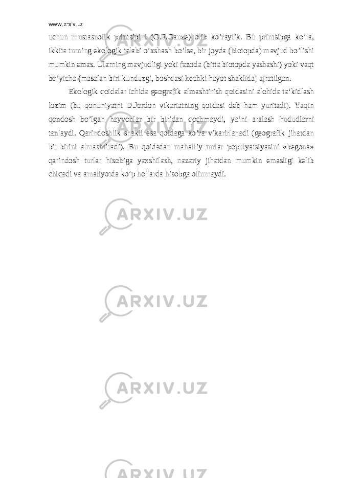 www.arxiv.uz uchun mustasnolik printsipini (G.F.Gauze) olib ko’raylik. Bu printsipga ko’ra, ikkita turning ekologik talabi o’xshash bo’lsa, bir joyda (biotopda) mavjud bo’lishi mumkin emas. Ularning mavjudligi yoki fazoda (bitta biotopda yashashi) yoki vaqt bo’yicha (masalan biri kunduzgi, boshqasi kechki hayot shaklida) ajratilgan. Ekologik qoidalar ichida geografik almashtirish qoidasini alohida ta‘kidlash lozim (bu qonuniyatni D.Jordon vikariatning qoidasi deb ham yuritadi). Yaqin qondosh bo’lgan hayvonlar bir biridan qochmaydi, ya‘ni aralash hududlarni tanlaydi. Qarindoshlik shakli esa qoidaga ko’ra vikarirlanadi (geografik jihatdan bir-birini almashtiradi). Bu qoidadan mahalliy turlar populyatsiyasini «begona» qarindosh turlar hisobiga yaxshilash, nazariy jihatdan mumkin emasligi kelib chiqadi va amaliyotda ko’p hollarda hisobga olinmaydi. 