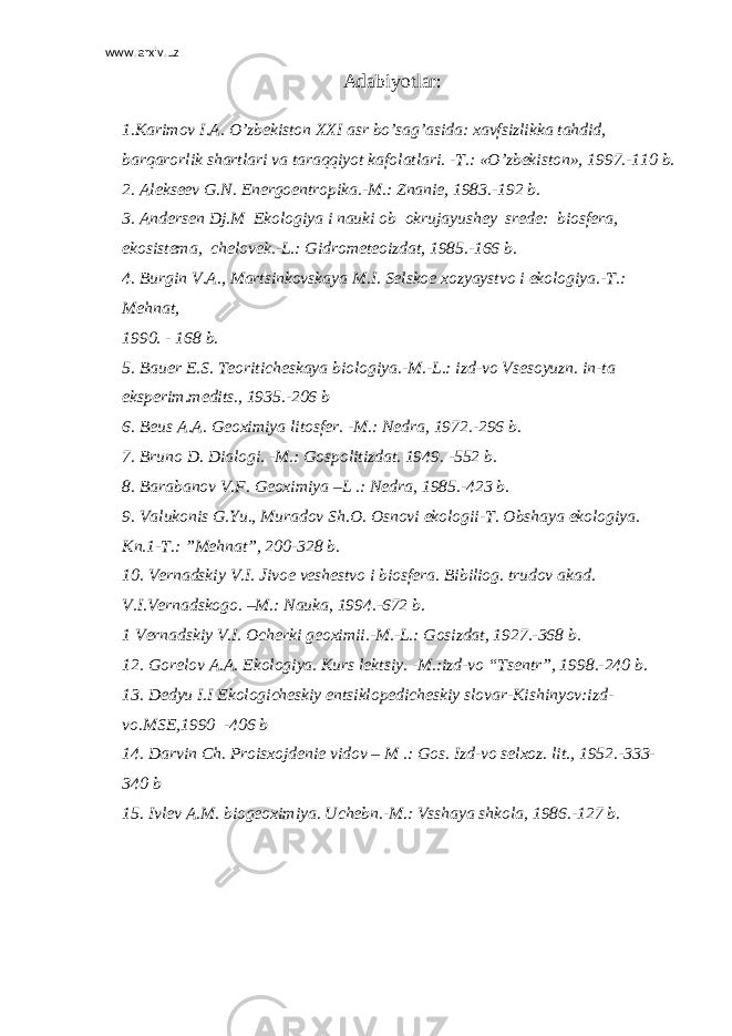 www.arxiv.uz Adabiyotlar: 1.Karimov I.A. O’zbekiston XXI asr bo’sag’asida: xavfsizlikka tahdid, barqarorlik shartlari va taraqqiyot kafolatlari. -T.: «O’zbekiston», 1997.-110 b. 2. Alekseev G . N . Energoentropika .- M .: Znanie , 1983.-192 b . 3. Andersen Dj . M Ekologiya i nauki ob okrujayushey srede : biosfera , ekosistema , chelovek .- L .: Gidrometeoizdat , 1985.-166 b . 4. Burgin V . A ., Martsinkovskaya M . I . Selskoe xozyaystvo i ekologiya .- T .: Mehnat , 1990. - 168 b . 5. Bauer E . S . Teoriticheskaya biologiya .- M .- L .: izd - vo Vsesoyuzn . in - ta eksperim . medits ., 1935.-206 b 6. Beus A . A . Geoximiya litosfer . - M .: Nedra , 1972.-296 b . 7. Bruno D . Dialogi . - M .: Gospolitizdat . 1949. -552 b . 8. Barabanov V . F . Geoximiya – L .: Nedra , 1985.-423 b . 9. Valukonis G . Yu ., Muradov Sh . O . Osnovi ekologii - T . Obshaya ekologiya. Kn.1-T.: ”Mehnat”, 200-328 b. 10. Vernadskiy V.I. Jivoe veshestvo i biosfera. Bibiliog. trudov akad. V.I.Vernadskogo. –M.: Nauka, 1994.-672 b. 1 Vernadskiy V.I. Ocherki geoximii.-M.-L.: Gosizdat, 1927.-368 b. 12. Gorelov A.A. Ekologiya. Kurs lektsiy. -M.:izd-vo “Tsentr”, 1998.-240 b. 13. Dedyu I.I Ekologicheskiy entsiklopedicheskiy slovar-Kishinyov:izd- vo.MSE,1990 -406 b 14. Darvin Ch. Proisxojdenie vidov – M .: Gos. Izd-vo selxoz. lit., 1952.-333- 340 b 15. Ivlev A.M. biogeoximiya. Uchebn.-M.: Vsshaya shkola, 1986.-127 b. 