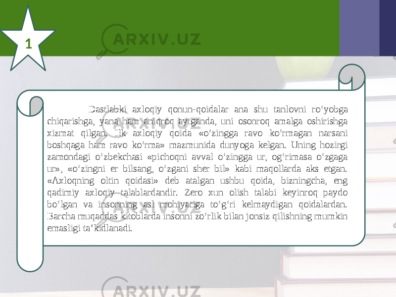 1 Dastlabki axloqiy qonun-qoidalar ana shu tanlovni ro‘yobga chiqarishga, yana ham aniqroq aytganda, uni osonroq amalga oshirishga xizmat qilgan. Ilk axloqiy qoida «o‘zingga ravo ko‘rmagan narsani boshqaga ham ravo ko‘rma» mazmunida dunyoga kelgan. Uning hozirgi zamondagi o‘zbekchasi «pichoqni avval o‘zingga ur, og‘rimasa o‘zgaga ur», «o‘zingni er bilsang, o‘zgani sher bil» kabi maqollarda aks etgan. «Axloqning oltin qoidasi» deb atalgan ushbu qoida, bizningcha, eng qadimiy axloqiy talablardandir. Zero xun olish talabi keyinroq paydo bo‘lgan va insonning asl mohiyatiga to‘g‘ri kelmaydigan qoidalardan. Barcha muqaddas kitoblarda insonni zo‘rlik bilan jonsiz qilishning mumkin emasligi ta’kidlanadi. 