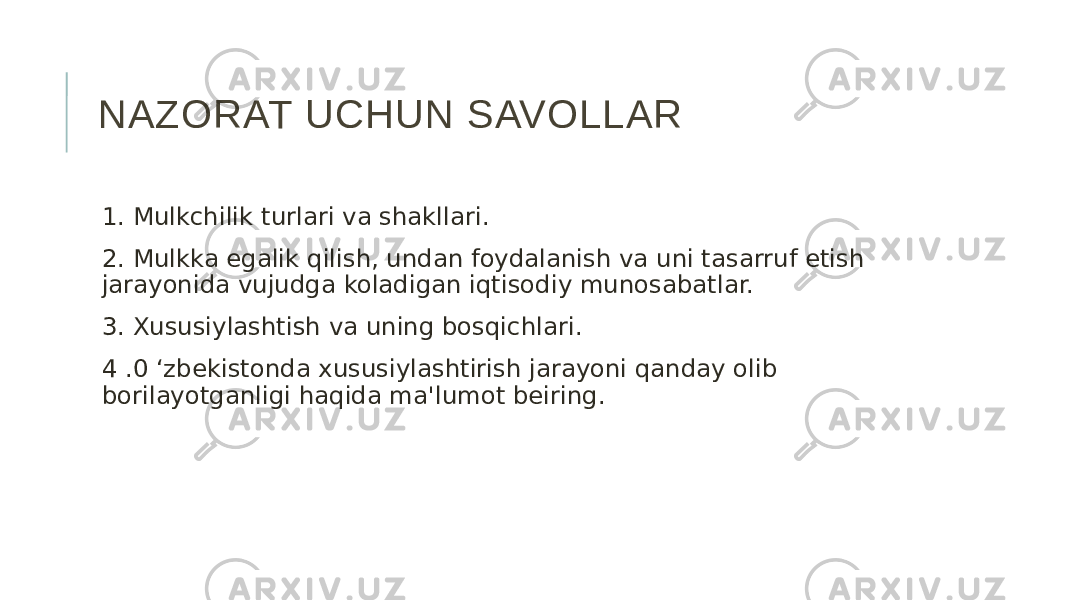 NAZORAT UCHUN SAVOLLAR 1. Mulkchilik turlari va shakllari. 2. Mulkka egalik qilish, undan foydalanish va uni tasarruf etish jarayonida vujudga koladigan iqtisodiy munosabatlar. 3. Xususiylashtish va uning bosqichlari. 4 .0 ‘zbekistonda xususiylashtirish jarayoni qanday olib borilayotganligi haqida ma&#39;lumot beiring. 