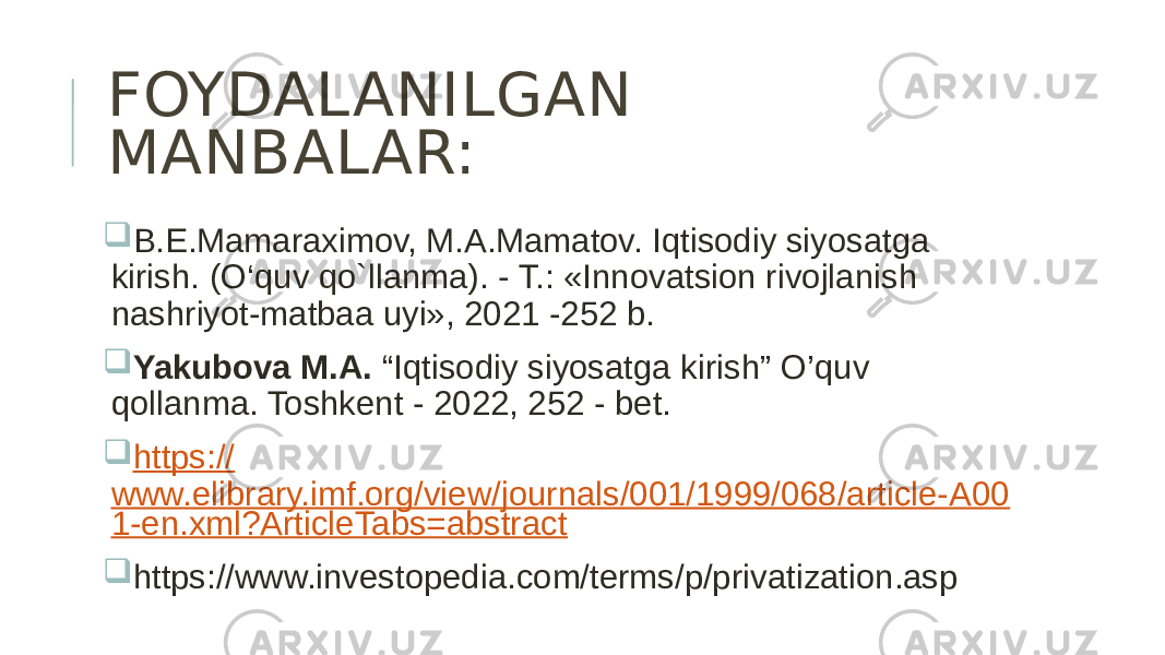 FOYDALANILGAN MANBALAR:  B.E.Mamaraximov, M.A.Mamatov. Iqtisodiy siyosatga kirish. (O‘quv qo`llanma). - T.: «Innovatsion rivojlanish nashriyot-matbaa uyi», 2021 -252 b.  Yakubova M.A. “Iqtisodiy siyosatga kirish” O’quv qollanma. Toshkent - 2022, 252 - bet.  https:// www.elibrary.imf.org/view/journals/001/1999/068/article-A00 1-en.xml?ArticleTabs=abstract  https://www.investopedia.com/terms/p/privatization.asp 