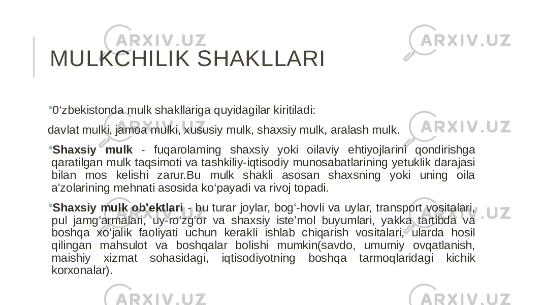 MULKCHILIK SHAKLLARI  0‘zbekistonda mulk shakllariga quyidagilar kiritiladi: davlat mulki, jamoa mulki, xususiy mulk, shaxsiy mulk, aralash mulk.  Shaxsiy mulk - fuqarolaming shaxsiy yoki oilaviy ehtiyojlarini qondirishga qaratilgan mulk taqsimoti va tashkiliy-iqtisodiy munosabatlarining yetuklik darajasi bilan mos kelishi zarur.Bu mulk shakli asosan shaxsning yoki uning oila a&#39;zolarining mehnati asosida ko‘payadi va rivoj topadi.  Shaxsiy mulk ob&#39;ektlari - bu turar joylar, bog‘-hovli va uylar, transport vositalari, pul jamg‘armalari, uy-ro‘zg‘or va shaxsiy iste&#39;mol buyumlari, yakka tartibda va boshqa xo‘jalik faoliyati uchun kerakli ishlab chiqarish vositalari, ularda hosil qilingan mahsulot va boshqalar bolishi mumkin(savdo, umumiy ovqatlanish, maishiy xizmat sohasidagi, iqtisodiyotning boshqa tarmoqlaridagi kichik korxonalar). 