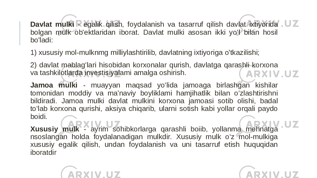  Davlat mulki - egalik qilish, foydalanish va tasarruf qilish davlat ixtiyorida bolgan mulk ob&#39;ektlaridan iborat. Davlat mulki asosan ikki yo‘l bilan hosil bo&#39;ladi: 1) xususiy mol-mulknmg milliylashtirilib, davlatning ixtiyoriga o&#39;tkazilishi; 2) davlat mablag‘lari hisobidan korxonalar qurish, davlatga qarashli korxona va tashkilotlarda investisiyalami amalga oshirish. Jamoa mulki - muayyan maqsad yo‘lida jamoaga birlashgan kishilar tomonidan moddiy va ma&#39;naviy boyliklami hamjihatlik bilan o‘zlashtirishni bildiradi. Jamoa mulki davlat mulkini korxona jamoasi sotib olishi, badal to‘lab korxona qurishi, aksiya chiqarib, ularni sotish kabi yollar orqali paydo boidi. Xususiy mulk - ayrim sohibkorlarga qarashli boiib, yollanma mehnatga nsoslangan holda foydalanadigan mulkdir. Xususiy mulk o‘z mol-mulkiga xususiy egalik qilish, undan foydalanish va uni tasarruf etish huquqidan iboratdir 