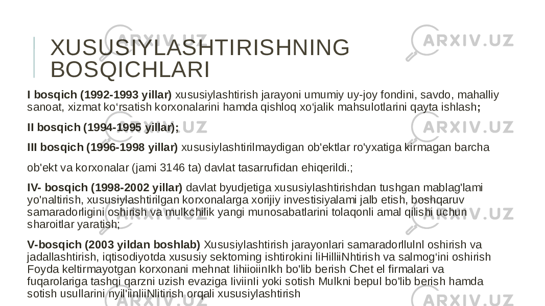 XUSUSIYLASHTIRISHNING BOSQICHLARI I bosqich (1992-1993 yillar) xususiylashtirish jarayoni umumiy uy-joy fondini, savdo, mahalliy sanoat, xizmat ko‘rsatish korxonalarini hamda qishloq xo‘jalik mahsulotlarini qayta ishlash ; II bosqich (1994-1995 yillar); III bosqich (1996-1998 yillar) xususiylashtirilmaydigan ob&#39;ektlar ro&#39;yxatiga kirmagan barcha ob&#39;ekt va korxonalar (jami 3146 ta) davlat tasarrufidan ehiqerildi.; IV- bosqich (1998-2002 yillar) davlat byudjetiga xususiylashtirishdan tushgan mablag&#39;lami yo&#39;naltirish, xususiylashtirilgan korxonalarga xorijiy investisiyalami jalb etish, boshqaruv samaradorligini oshirish va mulkchilik yangi munosabatlarini tolaqonli amal qilishi uchun sharoitlar yaratish; V-bosqich (2003 yildan boshlab) Xususiylashtirish jarayonlari samaradorllulnl oshirish va jadallashtirish, iqtisodiyotda xususiy sektoming ishtirokini liHilliiNhtirish va salmog‘ini oshirish Foyda keltirmayotgan korxonani mehnat IihiioiinIkh bo&#39;lib berish Chet el firmalari va fuqarolariga tashqi qarzni uzish evaziga IiviinIi yoki sotish Mulkni bepul bo&#39;lib berish hamda sotish usullarini nyil&#39;iinliiNlitirish orqali xususiylashtirish 