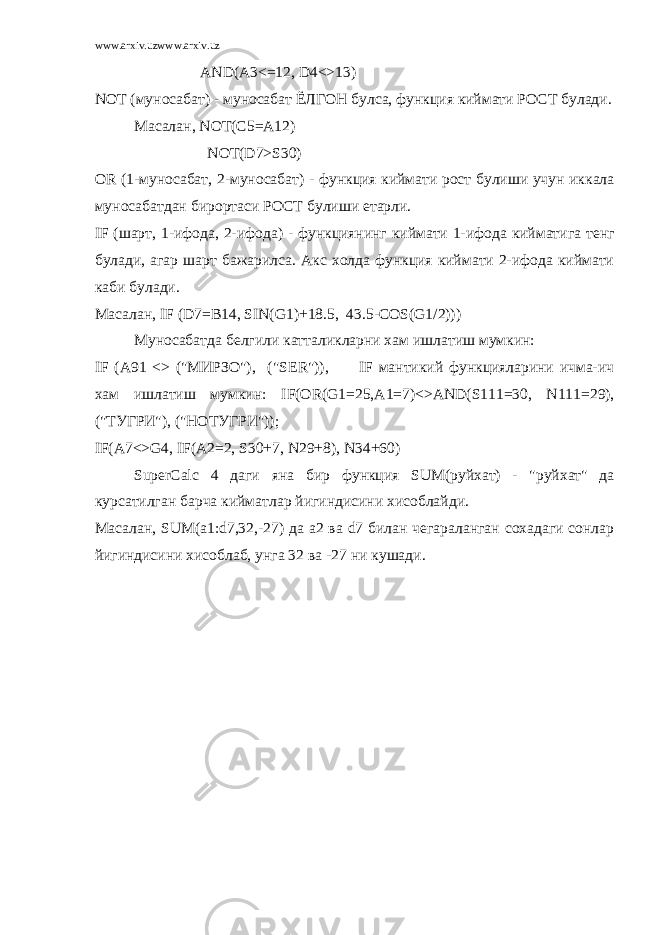 www.arxiv.uzwww.arxiv.uz AND(A3<=12, D4<>13) NOT (муносабат) - муносабат ЁЛГОН булса, функция киймати РОСТ булади. Масалан , NOT(C5=A12) NOT(D7>S30) OR (1- муносабат , 2- муносабат ) - функция киймати рост булиши учун иккала муносабатдан бирортаси РОСТ булиши етарли . IF ( шарт , 1- ифода , 2- ифода ) - функциянинг киймати 1- ифода кийматига тенг булади , агар шарт бажарилса . Акс холда функция киймати 2-ифода киймати каби булади. Масалан, IF ( D 7= B 14, SIN ( G 1)+18.5, 43.5- COS ( G 1/2))) Муносабатда белгили катталикларни хам ишлатиш мумкин: IF ( A 91 <> (&#34;МИРЗО&#34;), (&#34; SER &#34;)), IF мантикий функцияларини ичма-ич хам ишлатиш мумкин: IF ( OR ( G 1=25, A 1=7)<> AND ( S 111=30, N 111=29), (&#34;ТУГРИ&#34;), (&#34;НОТУГРИ&#34;)); IF(A7<>G4, IF(A2=2, S30+7, N29+8), N34+60) SuperCalc 4 даги яна бир функция SUM( руйхат ) - &#34; руйхат &#34; да курсатилган барча кийматлар йигиндисини хисоблайди . Масалан, SUM ( a 1: d 7,32,-27) да a 2 ва d 7 билан чегараланган сохадаги сонлар йигиндисини хисоблаб, унга 32 ва -27 ни кушади. 