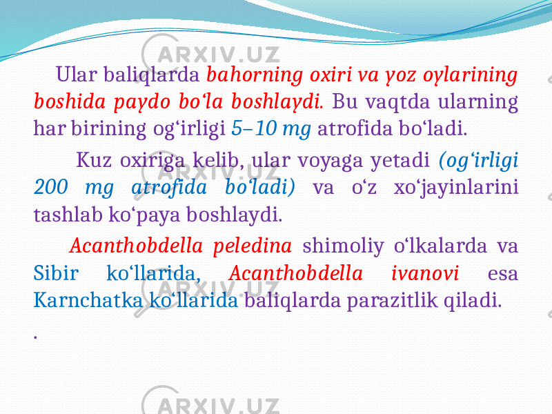  Ular baliqlarda bahorning oxiri va yoz oylarining boshida paydo bo‘la boshlaydi. Bu vaqtda ularning har birining og‘irligi 5–10 mg atrofida bo‘ladi. Kuz oxiriga kelib, ular voyaga yetadi (og‘irligi 200 mg atrofida bo‘ladi) va o‘z xo‘jayinlarini tashlab ko‘paya boshlaydi. Acanthobdella peledina shimoliy o‘lkalarda va Sibir ko‘llarida, Acanthobdella ivanovi esa Karnchatka ko‘llarida baliqlarda parazitlik qiladi. . 