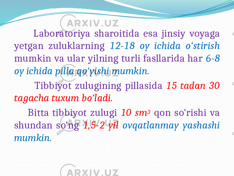  Laboratoriya sharoitida esa jinsiy voyaga yetgan zuluklarning 12-18 oy ichida o‘stirish mumkin va ular yilning turli fasllarida har 6-8 oy ichida pilla qo‘yishi mumkin. Tibbiyot zulugining pillasida 15 tadan 30 tagacha tuxum bo‘ladi. Bitta tibbiyot zulugi 10 sm 3 qon so‘rishi va shundan so‘ng 1,5-2 yil ovqatlanmay yashashi mumkin. 