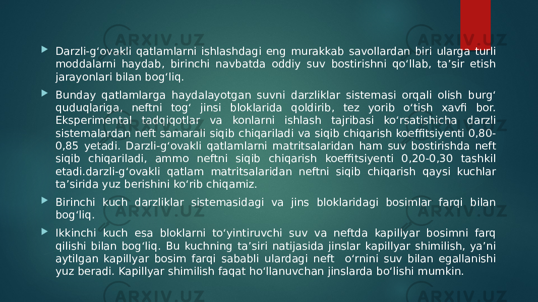  Darzli-g‘ovakli qatlamlarni ishlashdagi eng murakkab savollardan biri ularga turli moddalarni haydab, birinchi navbatda oddiy suv bostirishni qo‘llab, ta’sir etish jarayonlari bilan bog‘liq.  Bunday qatlamlarga haydalayotgan suvni darzliklar sistemasi orqali olish burg‘ quduqlariga, neftni tog‘ jinsi bloklarida qoldirib, tez yorib o‘tish xavfi bor. Eksperimental tadqiqotlar va konlarni ishlash tajribasi ko‘rsatishicha darzli sistemalardan neft samarali siqib chiqariladi va siqib chiqarish koeffitsiyenti 0,80- 0,85 yetadi. Darzli-g‘ovakli qatlamlarni matritsalaridan ham suv bostirishda neft siqib chiqariladi, ammo neftni siqib chiqarish koeffitsiyenti 0,20-0,30 tashkil etadi.darzli-g‘ovakli qatlam matritsalaridan neftni siqib chiqarish qaysi kuchlar ta’sirida yuz berishini ko‘rib chiqamiz.  Birinchi kuch darzliklar sistemasidagi va jins bloklaridagi bosimlar farqi bilan bog‘liq.  Ikkinchi kuch esa bloklarni to‘yintiruvchi suv va neftda kapillyar bosimni farq qilishi bilan bog‘liq. Bu kuchning ta’siri natijasida jinslar kapillyar shimilish, ya’ni aytilgan kapillyar bosim farqi sababli ulardagi neft o‘rnini suv bilan egallanishi yuz beradi. Kapillyar shimilish faqat ho‘llanuvchan jinslarda bo‘lishi mumkin. 