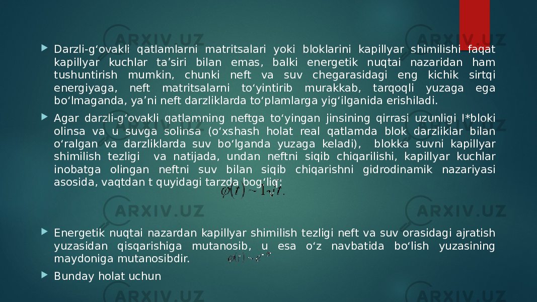  Darzli-g‘ovakli qatlamlarni matritsalari yoki bloklarini kapillyar shimilishi faqat kapillyar kuchlar ta’siri bilan emas, balki energetik nuqtai nazaridan ham tushuntirish mumkin, chunki neft va suv chegarasidagi eng kichik sirtqi energiyaga, neft matritsalarni to‘yintirib murakkab, tarqoqli yuzaga ega bo‘lmaganda, ya’ni neft darzliklarda to‘plamlarga yig‘ilganida erishiladi.  Agar darzli-g‘ovakli qatlamning neftga to‘yingan jinsining qirrasi uzunligi I*bloki olinsa va u suvga solinsa (o‘xshash holat real qatlamda blok darzliklar bilan o‘ralgan va darzliklarda suv bo‘lganda yuzaga keladi), blokka suvni kapillyar shimilish tezligi va natijada, undan neftni siqib chiqarilishi, kapillyar kuchlar inobatga olingan neftni suv bilan siqib chiqarishni gidrodinamik nazariyasi asosida, vaqtdan t quyidagi tarzda bog‘liq:  Energetik nuqtai nazardan kapillyar shimilish tezligi neft va suv orasidagi ajratish yuzasidan qisqarishiga mutanosib, u esa o‘z navbatida bo‘lish yuzasining maydoniga mutanosibdir.  Bunday holat uchun 