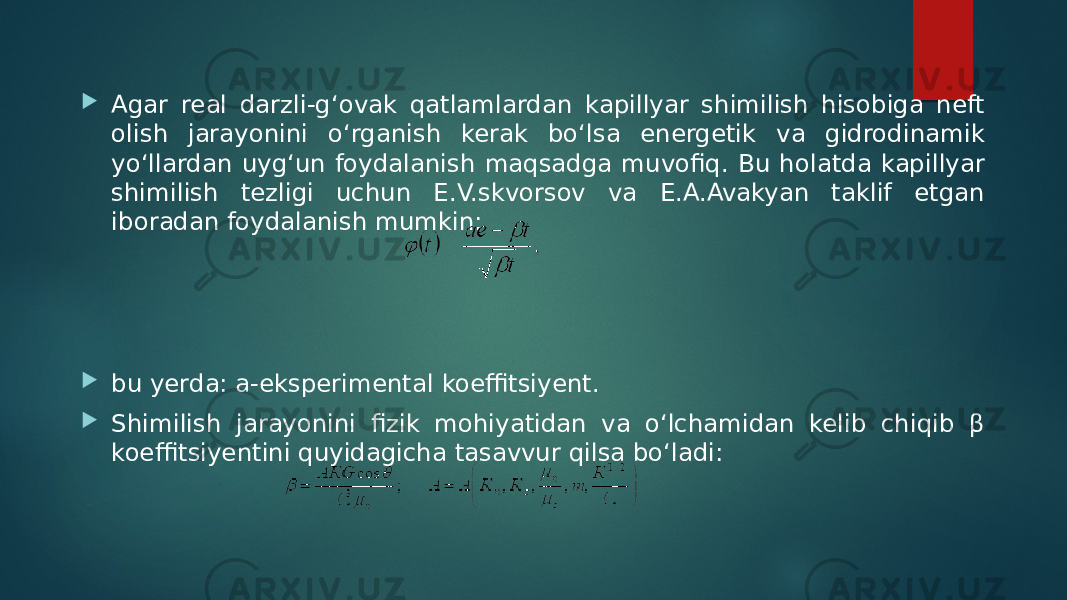  Agar real darzli-g‘ovak qatlamlardan kapillyar shimilish hisobiga neft olish jarayonini o‘rganish kerak bo‘lsa energetik va gidrodinamik yo‘llardan uyg‘un foydalanish maqsadga muvofiq. Bu holatda kapillyar shimilish tezligi uchun E.V.skvorsov va E.A.Avakyan taklif etgan iboradan foydalanish mumkin:  bu yerda: а-eksperimental koeffitsiyent.  Shimilish jarayonini fizik mohiyatidan va o‘lchamidan kelib chiqib β koeffitsiyentini quyidagicha tasavvur qilsa bo‘ladi: 