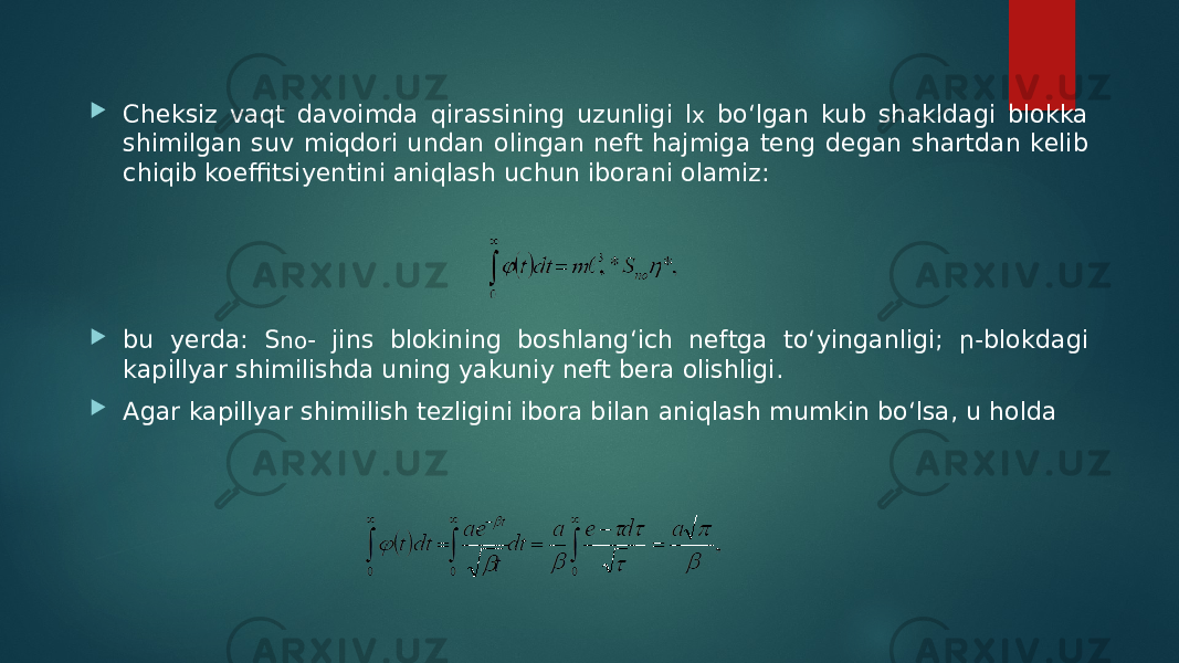  Cheksiz vaqt davoimda qirassining uzunligi l x bo‘lgan kub shakldagi blokka shimilgan suv miqdori undan olingan neft hajmiga teng degan shartdan kelib chiqib koeffitsiyentini aniqlash uchun iborani olamiz:  bu yerda: S no - jins blokining boshlang‘ich neftga to‘yinganligi; ր-blokdagi kapillyar shimilishda uning yakuniy neft bera olishligi.  Agar kapillyar shimilish tezligini ibora bilan aniqlash mumkin bo‘lsa, u holda 