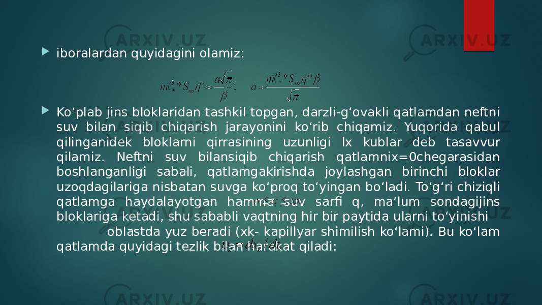  iboralardan quyidagini olamiz:  Ko‘plab jins bloklaridan tashkil topgan, darzli-g‘ovakli qatlamdan neftni suv bilan siqib chiqarish jarayonini ko‘rib chiqamiz. Yuqorida qabul qilinganidek bloklarni qirrasining uzunligi lx kublar deb tasavvur qilamiz. Neftni suv bilansiqib chiqarish qatlamniх=0chegarasidan boshlanganligi sabali, qatlamgakirishda joylashgan birinchi bloklar uzoqdagilariga nisbatan suvga ko‘proq to‘yingan bo‘ladi. To‘g‘ri chiziqli qatlamga haydalayotgan hamma suv sarfi q, ma’lum sondagijins bloklariga ketadi, shu sababli vaqtning hir bir paytida ularni to‘yinishi oblastda yuz beradi (хk- kapillyar shimilish ko‘lami). Bu ko‘lam qatlamda quyidagi tezlik bilan harakat qiladi: 