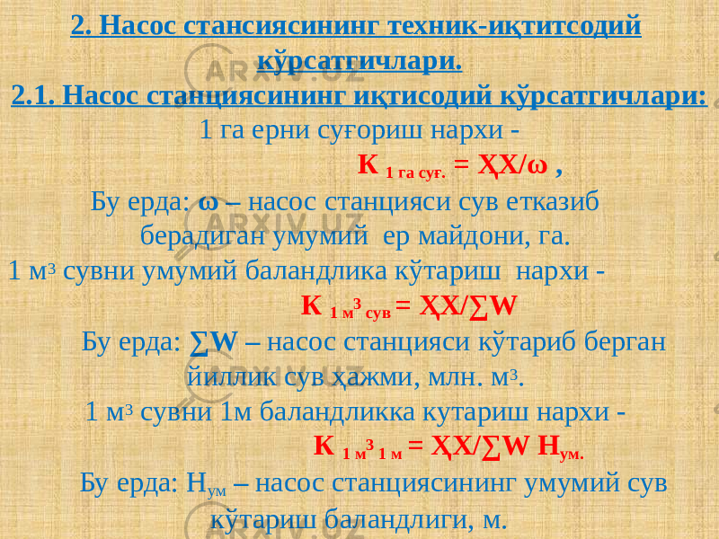 2. Насос стансиясининг техник-иқтитсодий кўрсатгичлари. 2.1. Насос станциясининг иқтисодий кўрсатгичлари: 1 га ерни суғориш нархи - К 1 га суғ. = ҲХ/ω ,   Бу ерда: ω – насос станцияси сув етказиб берадиган умумий ер майдони, га.  1 м 3 сувни умумий баландлика кўтариш нархи -  К 1 м 3 сув = ҲХ/∑W   Бу ерда: ∑W – насос станцияси кўтариб берган йиллик сув ҳажми, млн. м 3 . 1 м 3 сувни 1м баландликка кутариш нархи -  К 1 м 3 1 м = ҲХ/∑W Н ум.   Бу ерда: Н ум – насос станциясининг умумий сув кўтариш баландлиги, м. 