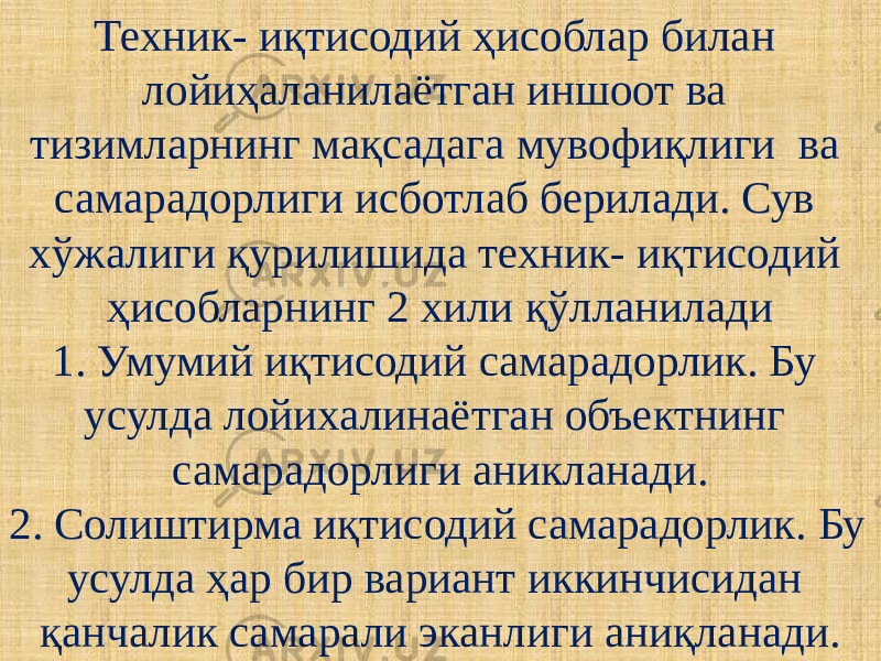 Техник- иқтисодий ҳисоблар билан лойиҳаланилаётган иншоот ва тизимларнинг мақсадага мувофиқлиги ва самарадорлиги исботлаб берилади. Сув хўжалиги қурилишида техник- иқтисодий ҳисобларнинг 2 хили қўлланилади 1. Умумий иқтисодий самарадорлик. Бу усулда лойихалинаётган объектнинг самарадорлиги аникланади. 2. Солиштирма иқтисодий самарадорлик. Бу усулда ҳар бир вариант иккинчисидан қанчалик самарали эканлиги аниқланади. 