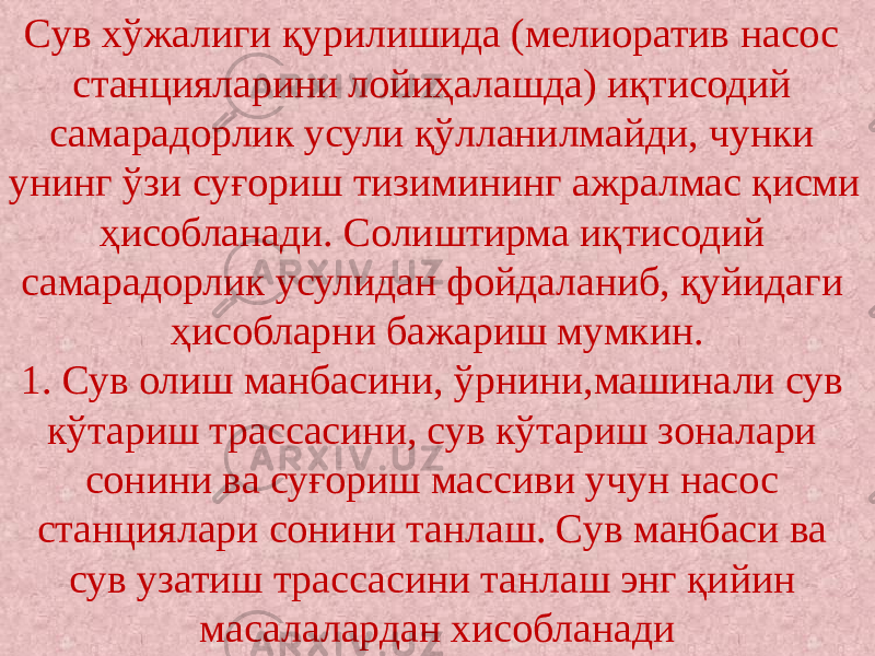 Сув хўжалиги қурилишида (мелиоратив насос станцияларини лойиҳалашда) иқтисодий самарадорлик усули қўлланилмайди, чунки унинг ўзи суғориш тизимининг ажралмас қисми ҳисобланади. Солиштирма иқтисодий самарадорлик усулидан фойдаланиб, қуйидаги ҳисобларни бажариш мумкин. 1. Сув олиш манбасини, ўрнини,машинали сув кўтариш трассасини, сув кўтариш зоналари сонини ва суғориш массиви учун насос станциялари сонини танлаш. Сув манбаси ва сув узатиш трассасини танлаш энг қийин масалалардан хисобланади 