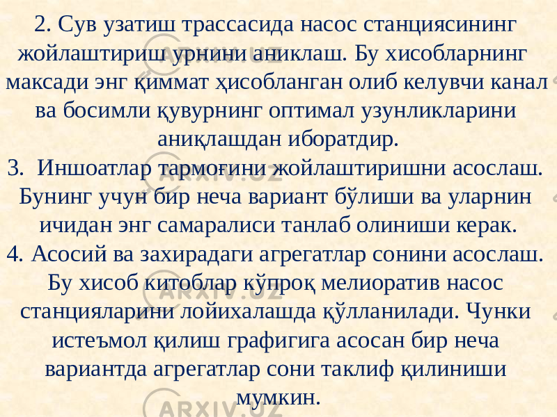 2. Сув узатиш трассасида насос станциясининг жойлаштириш урнини аниклаш. Бу хисобларнинг максади энг қиммат ҳисобланган олиб келувчи канал ва босимли қувурнинг оптимал узунликларини аниқлашдан иборатдир. 3. Иншоатлар тармоғини жойлаштиришни асослаш. Бунинг учун бир неча вариант бўлиши ва уларнин ичидан энг самаралиси танлаб олиниши керак. 4. Асосий ва захирадаги агрегатлар сонини асослаш. Бу хисоб китоблар кўпроқ мелиоратив насос станцияларини лойихалашда қўлланилади. Чунки истеъмол қилиш графигига асосан бир неча вариантда агрегатлар сони таклиф қилиниши мумкин. 