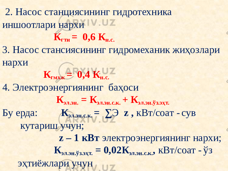  2. Насос станциясининг гидротехника иншоотлари нархи   К гти = 0,6 К н.с.   3. Насос стансиясининг гидромеханик жиҳозлари нархи  К гмхж = 0,4 К н.с.   4. Электроэнергиянинг баҳоси  К эл.эн. = К эл.эн.с.к. + К эл.эн.ўз.эҳт.   Бу ерда: К эл.эн.с.к. = ∑ Э z , кВт/соат - сув кутариш учун; z – 1 кВт электроэнергиянинг нархи; К эл.эн.ўз.эҳт. = 0,02К эл.эн.с.к. , кВт/соат - ўз эҳтиёжлари учун 