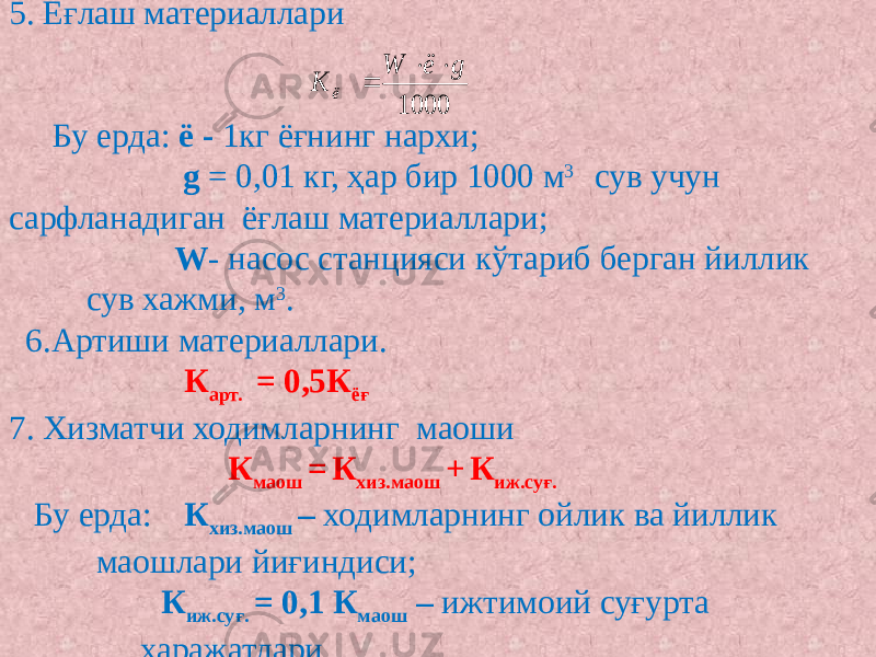 5. Ёғлаш материаллари   Бу ерда: ё - 1кг ёғнинг нархи; g = 0,01 кг, ҳар бир 1000 м 3 сув учун сарфланадиган ёғлаш материаллари; W - насос станцияси кўтариб берган йиллик сув хажми, м 3 .  6.Артиши материаллари. К арт. = 0,5К ёғ   7. Хизматчи ходимларнинг маоши   К маош = К хиз.маош + К иж.суғ. Бу ерда: К хиз.маош – ходимларнинг ойлик ва йиллик маошлари йиғиндиси; К иж.суғ. = 0,1 К маош – ижтимоий суғурта харажатлари.1000 g ё W К ё    